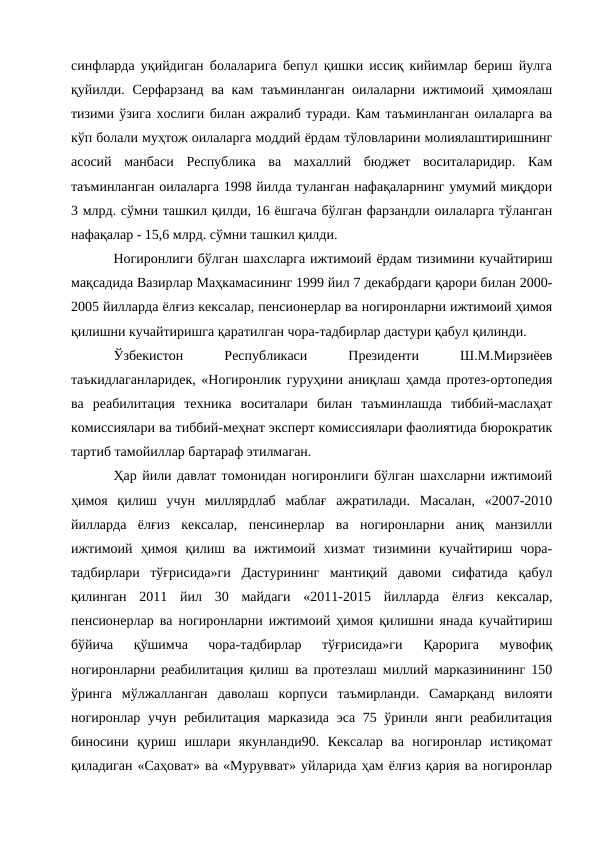 синфларда уқийдиган болаларига бепул қишки иссиқ кийимлар бериш йулга
қуйилди. Серфарзанд ва кам таъминланган оилаларни ижтимоий ҳимоялаш
тизими ўзига хослиги билан ажралиб туради. Кам таъминланган оилаларга ва
кўп болали муҳтож оилаларга моддий ёрдам тўловларини молиялаштиришнинг
асосий  манбаси  Республика  ва  махаллий  бюджет  воситаларидир.  Кам
таъминланган оилаларга 1998 йилда туланган нафақаларнинг умумий миқдори
3 млрд. сўмни ташкил қилди, 16 ёшгача бўлган фарзандли оилаларга тўланган
нафақалар - 15,6 млрд. сўмни ташкил қилди. 
Ногиронлиги бўлган шахсларга ижтимоий ёрдам тизимини кучайтириш
мақсадида Вазирлар Маҳкамасининг 1999 йил 7 декабрдаги қарори билан 2000-
2005 йилларда ёлғиз кексалар, пенсионерлар ва ногиронларни ижтимоий ҳимоя
қилишни кучайтиришга қаратилган чора-тадбирлар дастури қабул қилинди. 
Ўзбекистон
 
Республикаси
 
Президенти
 
Ш.М.Мирзиёев
таъкидлаганларидек, «Ногиронлик гуруҳини аниқлаш ҳамда протез-ортопедия
ва  реабилитация  техника  воситалари  билан  таъминлашда  тиббий-маслаҳат
комиссиялари ва тиббий-меҳнат эксперт комиссиялари фаолиятида бюрократик
тартиб тамойиллар бартараф этилмаган. 
Ҳар йили давлат томонидан ногиронлиги бўлган шахсларни ижтимоий
ҳимоя  қилиш  учун  миллярдлаб  маблағ  ажратилади.  Масалан,  «2007-2010
йилларда  ёлғиз  кексалар,  пенсинерлар  ва  ногиронларни  аниқ  манзилли
ижтимоий  ҳимоя  қилиш  ва  ижтимоий  хизмат  тизимини  кучайтириш  чора-
тадбирлари  тўғрисида»ги  Дастурининг  мантиқий  давоми  сифатида  қабул
қилинган  2011  йил  30  майдаги  «2011-2015  йилларда  ёлғиз  кексалар,
пенсионерлар ва ногиронларни ижтимоий ҳимоя қилишни янада кучайтириш
бўйича  қўшимча  чора-тадбирлар  тўғрисида»ги  Қарорига  мувофиқ
ногиронларни реабилитация қилиш ва протезлаш миллий марказинининг 150
ўринга  мўлжалланган  даволаш  корпуси  таъмирланди.  Самарқанд  вилояти
ногиронлар учун ребилитация марказида эса 75 ўринли янги реабилитация
биносини  қуриш  ишлари  якунланди90.  Кексалар  ва  ногиронлар  истиқомат
қиладиган «Саҳоват» ва «Мурувват» уйларида ҳам ёлғиз қария ва ногиронлар
