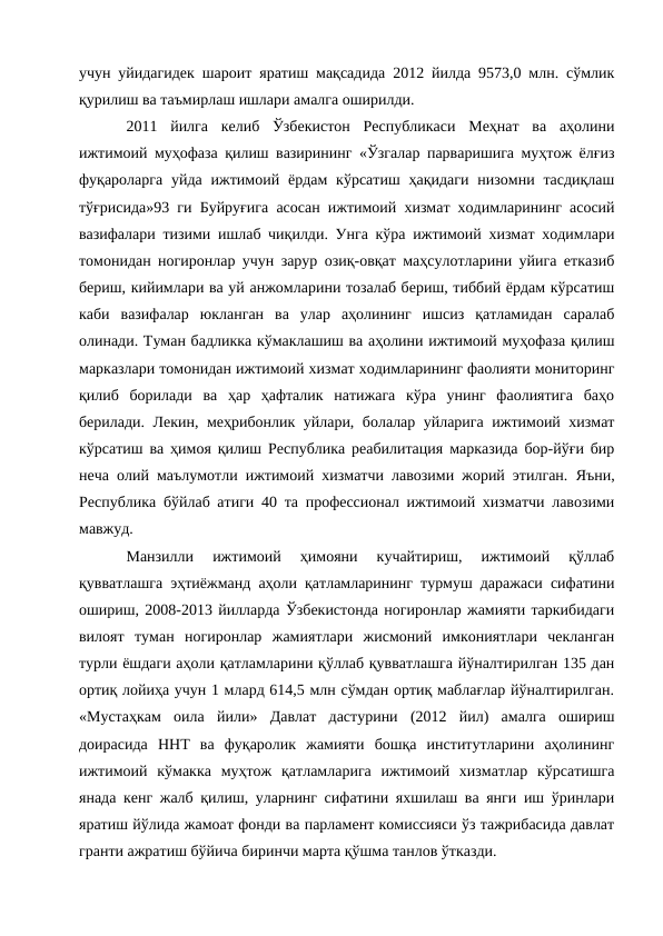 учун уйидагидек шароит яратиш мақсадида 2012 йилда 9573,0 млн. сўмлик
қурилиш ва таъмирлаш ишлари амалга оширилди. 
2011  йилга  келиб  Ўзбекистон  Республикаси  Меҳнат  ва  аҳолини
ижтимоий муҳофаза қилиш вазирининг «Ўзгалар парваришига муҳтож ёлғиз
фуқароларга  уйда  ижтимоий ёрдам  кўрсатиш  ҳақидаги  низомни тасдиқлаш
тўғрисида»93 ги Буйруғига асосан ижтимоий хизмат ходимларининг асосий
вазифалари тизими ишлаб чиқилди. Унга кўра ижтимоий хизмат ходимлари
томонидан ногиронлар учун зарур озиқ-овқат маҳсулотларини уйига етказиб
бериш, кийимлари ва уй анжомларини тозалаб бериш, тиббий ёрдам кўрсатиш
каби  вазифалар  юкланган  ва  улар  аҳолининг  ишсиз  қатламидан  саралаб
олинади. Туман бадликка кўмаклашиш ва аҳолини ижтимоий муҳофаза қилиш
марказлари томонидан ижтимоий хизмат ходимларининг фаолияти мониторинг
қилиб  борилади  ва  ҳар  ҳафталик  натижага  кўра  унинг  фаолиятига  баҳо
берилади. Лекин, меҳрибонлик уйлари, болалар уйларига ижтимоий хизмат
кўрсатиш ва ҳимоя қилиш Республика реабилитация марказида бор-йўғи бир
неча олий маълумотли ижтимоий хизматчи лавозими жорий этилган.  Яъни,
Республика бўйлаб атиги 40 та профессионал ижтимоий хизматчи лавозими
мавжуд. 
Манзилли  ижтимоий  ҳимояни  кучайтириш,  ижтимоий  қўллаб
қувватлашга эҳтиёжманд аҳоли қатламларининг турмуш даражаси сифатини
ошириш, 2008-2013 йилларда Ўзбекистонда ногиронлар жамияти таркибидаги
вилоят  туман  ногиронлар  жамиятлари  жисмоний  имкониятлари  чекланган
турли ёшдаги аҳоли қатламларини қўллаб қувватлашга йўналтирилган 135 дан
ортиқ лойиҳа учун 1 млард 614,5 млн сўмдан ортиқ маблағлар йўналтирилган.
«Мустаҳкам  оила  йили»  Давлат  дастурини  (2012  йил)  амалга  ошириш
доирасида  ННТ  ва  фуқаролик  жамияти  бошқа  институтларини  аҳолининг
ижтимоий  кўмакка  муҳтож  қатламларига  ижтимоий  хизматлар  кўрсатишга
янада кенг жалб қилиш, уларнинг сифатини яхшилаш ва янги иш ўринлари
яратиш йўлида жамоат фонди ва парламент комиссияси ўз тажрибасида давлат
гранти ажратиш бўйича биринчи марта қўшма танлов ўтказди. 
