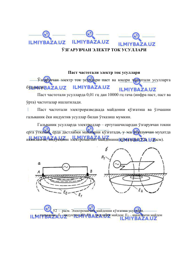  
 
 
 
 
 
ЎЗГАРУВЧАН ЭЛЕКТР ТОК УСУЛЛАРИ 
 
 
Паст частотали электр ток усуллари 
Ўзгарувчан электр ток усуллари паст ва юқори частотали усулларга 
бўлинади. 
Паст частотали усулларда 0,01 гц дан 10000 гц гача (инфра паст, паст ва 
ўрта) частоталар ишлатилади. 
Паст частотали электроразведкада майдонни қўзғатиш ва ўлчашни 
гальваник ёки индуктив усуллар билан ўтказиш мумкин. 
Гальваник усулларда электродлар – ертуташчилардан ўзгарувчан токни 
ерга ўтказиб, ерда дастлабки майдонни қўзғатади, у эса ўтказувчан муҳитда 
иккиламчи, индукцион электромагнит майдонини қўзғатади (52а – расм). 
 
52 – расм. Электромагнит майдонни қўзғатиш усуллари. 
а – галъваник, б – индуктив; Н1, Е1 – дастлабки майдон; Е2 – иккиламчи майдон 
