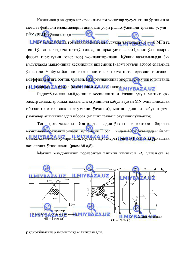  
 
Қазилмалар ва қудуқлар орасидаги тоғ жинслар хусусиятини ўрганиш ва 
металл фойдали қазилмаларни аниқлаш учун радиотўлқинли ёритиш усули – 
РЁУ (РВП) қўлланилади. 
Бу усулда битта тоғ қазилмасида ёки қудуқда частотаси 0,1 – 10 МГц га 
тенг бўлган электромагнит тўлқинларни тарқатувчи асбоб (радиотўлқинларни 
фазога тарқатувчи генератор) жойлаштирилади. Қўшни қазилмаларда ёки 
қудуқларда майдоннинг кескинлиги приёмник (қабул этувчи асбоб) ёрдамида 
ўлчанади. Ушбу майдоннинг кескинлиги электромагнит энергиянинг ютилиш 
коэффициентига боғлиқ бўлади. Радиотўлқиннинг энергияси кучли ютилганда 
радио соя ҳосил бўлади (кескинлиги кучсизланади). 
Радиотўлқинли майдоннинг кескинлигини ўлчаш учун магнит ёки 
электр диполлар ишлатилади. Электр диполи қабул этувчи МN очиқ диполдан 
иборат (электр ташкил этувчини ўлчашга), магнит диполи қабул этувчи 
рамкалар антиклиналдан иборат (магнит ташкил этувчини ўлчашга). 
Тоғ 
қазилмаларни 
ёритишда 
радиотўлқин 
генератори 
биронта 
қазилмада жойлаштирилади, приëмник П эса 1 м дан 10 м гача қадам билан 
бошқа қазилмада кўчирилади. Кузатувлар генераторнинг (Г) ҳар хил ўрнашган 
жойларига ўтказилади  (расм 60 а,б). 
Магнит майдонининг горизонтал ташкил этувчиси 
x
H  ўлчанади ва 
радиотўлқинлар пеленги ҳам аниқланади. 
Г→ 
П→ 
соя 
1 
Г – генератор  
П – қабул этувчи (приемник) 
60 – Расм (а) 
1 
2 
3 4 
1 
2 
3 
4 
Г 
П 
НХ 
h 
h 
қудуқ 1 
h 
h 
қудуқ 2 
λ 
λ – тўлқин узунлиги 
60 – Расм (б) 
2 
