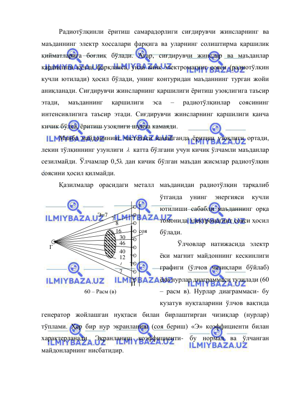  
 
Радиотўлқинли ёритиш самарадорлиги сиғдирувчи жинсларнинг ва 
маъданнинг электр хоссалари фарқига ва уларнинг солиштирма қаршилик 
қийматларига боғлиқ бўлади. Агар, сиғдирувчи жинслар ва маъданлар 
қаршилиги кучли фарқланса, унда аниқ электромагнит сояси (радиотўлқин 
кучли ютилади) ҳосил бўлади, унинг контуридан маъданнинг турган жойи 
аниқланади. Сиғдирувчи жинсларнинг қаршилиги ёритиш узоқлигига таъсир 
этади, 
маъданнинг 
қаршилиги 
эса 
– 
радиотўлқинлар 
соясининг 
интенсивлигига таъсир этади. Сиғдирувчи жинсларнинг қаршилиги қанча 
кичик бўлса, ёритиш узоқлиги шунча камаяди. 
Манба майдонининг частотаси камайганда ёритиш узоқлиги ортади, 
лекин тўлқиннинг узунлиги   катта бўлгани учун кичик ўлчамли маъданлар 
сезилмайди. Ўлчамлар 0,5λ дан кичик бўлган маъдан жисмлар радиотўлқин 
соясини ҳосил қилмайди. 
Қазилмалар орасидаги металл маъданидан радиотўлқин тарқалиб 
ўтганда 
унинг 
энергияси 
кучли 
ютилиши сабабли маъданнинг орқа 
томонида электромагнит сояси ҳосил 
бўлади. 
Ўлчовлар натижасида электр 
ёки магнит майдоннинг кескинлиги 
графиги (ўлчов чизиқлари бўйлаб) 
ёки нурлар диаграммаси тузилади (60 
– расм в). Нурлар диаграммаси- бу 
кузатув нуқталарини ўлчов вақтида 
генератор жойлашган нуқтаси билан бирлаштирган чизиқлар (нурлар) 
тўплами. Ҳар бир нур экранланиш (соя бериш) «Э» коэффициенти билан 
характерланади. Экранланиш коэффициенти- бу нормал ва ўлчанган 
майдонларнинг нисбатидир. 
соя 
Г 
П 
16 
7 
Э=7 
7 
7 
46 
30 
8 
12 
40 
60 – Расм (в) 
