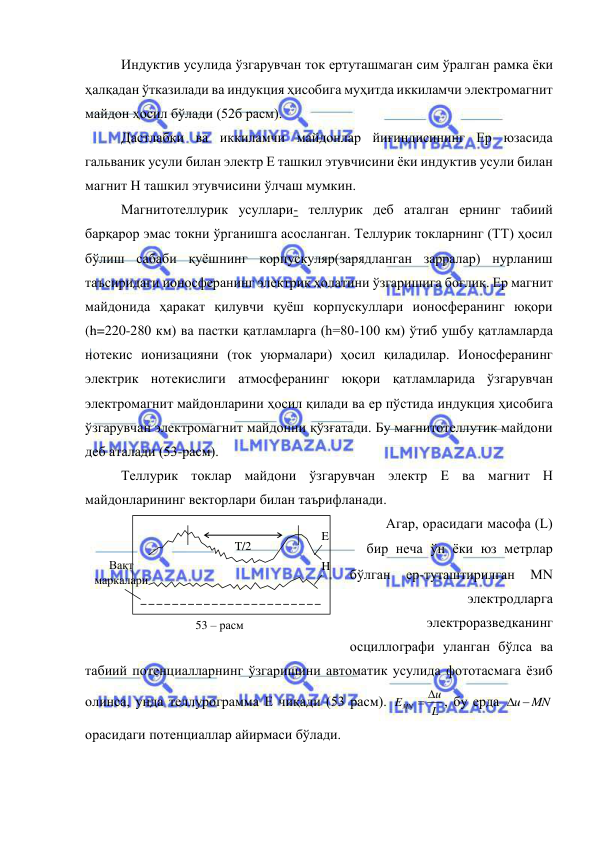  
 
Индуктив усулида ўзгарувчан ток ертуташмаган сим ўралган рамка ёки 
ҳалқадан ўтказилади ва индукция ҳисобига муҳитда иккиламчи электромагнит 
майдон ҳосил бўлади (52б расм). 
Дастлабки ва иккиламчи майдонлар йиғиндисининг Ер юзасида 
гальваник усули билан электр Е ташкил этувчисини ёки индуктив усули билан 
магнит Н ташкил этувчисини ўлчаш мумкин. 
Магнитотеллурик усуллари- теллурик деб аталган ернинг табиий 
барқарор эмас токни ўрганишга асосланган. Теллурик токларнинг (ТТ) ҳосил 
бўлиш сабаби қуёшнинг корпускуляр(зарядланган зарралар) нурланиш 
таъсиридаги ионосферанинг электрик ҳолатини ўзгаришига боғлиқ. Ер магнит 
майдонида ҳаракат қилувчи қуёш корпускуллари ионосферанинг юқори 
(h=220-280 км) ва пастки қатламларга (h=80-100 км) ўтиб ушбу қатламларда 
нотекис ионизацияни (ток уюрмалари) ҳосил қиладилар. Ионосферанинг 
электрик нотекислиги атмосферанинг юқори қатламларида ўзгарувчан 
электромагнит майдонларини ҳосил қилади ва ер пўстида индукция ҳисобига 
ўзгарувчан электромагнит майдонни қўзғатади. Бу магнитотеллутик майдони 
деб аталади (53-расм). 
Теллурик токлар майдони ўзгарувчан электр Е ва магнит Н 
майдонларининг векторлари билан таърифланади. 
Агар, орасидаги масофа (L)
 бир неча ўн ёки юз метрлар 
бўлган 
ер-туташтирилган 
MN 
электродларга 
электроразведканинг 
осциллографи уланган бўлса ва 
табиий потенциалларнинг ўзгаришини автоматик усулида фототасмага ёзиб 
олинса, унда теллурограмма Е чиқади (53 расм). 
L
u
EMN
 
, бу ерда 
u MN
 
орасидаги потенциаллар айирмаси бўлади. 
T/2 
H 
E 
Вақт  
маркалари 
53 – расм 
