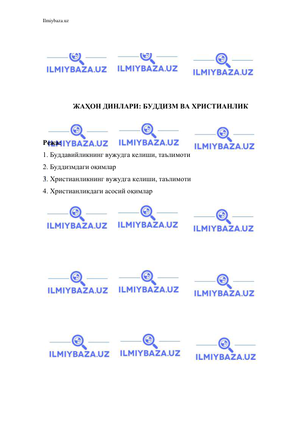 Ilmiybaza.uz 
 
 
 
 
 
 
 
ЖАҲОН ДИНЛАРИ: БУДДИЗМ ВА ХРИСТИАНЛИК 
 
 
Режа: 
1. Буддавийликнинг вужудга келиши, таълимоти 
2. Буддизмдаги оқимлар 
3. Христианликнинг вужудга келиши, таълимоти 
4. Христианликдаги асосий оқимлар  
 
 
 
 
 
 
 
 
 
 
 
 
 
 
 
 
