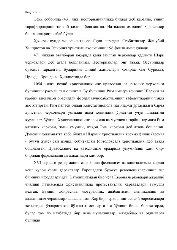 Ilmiybaza.uz 
 
Эфес соборида (431 йил) иесторианчиликка бидъат деб каралиб, унинг 
тарафдорларини таъқиб қилиш бошланган. Натижада оммавий ҳаракатлар 
бошлашларига сабаб бўлган. 
Ҳозирги кунда монофизитликка Яқин шаркдаги Якобитчилар, Жанубий 
Ҳиндистон ва Эфиопия христиан аҳолисининг 96 фоизи амал қилади. 
471 йилдан эътиборан юқорида қайд этилган черковлар қадимги Шарқ 
черковлари деб атала бошлангам. Несторианлар, энг аввал, Оссурийлар 
орасида тарқалгаи. Буларнинг диний жамоалари хозирда ҳам Сурияда, 
Ирокда, Эронда ва Ҳиндистонда бор. 
1054 йилга келиб христианликнинг православ ва католик черковига 
бўлиниши расман тан олинган. Бу бўлиниш Рим империясининг Шарқий ва 
ғарбий қисмлари орасидаги феодал муносабатларнинг тафовутларини ўзида 
акс эттирган. Рим папаси билан Констатинополь патриархи ўртасидаги барча 
христиан черковлари устидан якка ҳокимлик ўрнатиш учун шиддатли 
курашлар бўлган. Христианликнинг алохида ва мустақил ғарбий тармоғи Рим 
католик черкови, яъни умумий, жаҳон Рим черкови деб атала бошлаган. 
Дунёвий ҳокимиятга тобе бўлган Шарқий христианлик грек-кефилик (грекча 
- бутун дунё) ёки изчил, собитқадам (ортодоксал) христианлик деб атала 
бошланган. Православие ва католицизм ерларида умумийлик ҳам, бир-
биридан фаркланадиган жиҳатлари ҳам бор. 
XVI асрдаги реформация жараёнида феодализм ва капитализмга карши 
кенг қулоч ёзган ҳаракатлар Европадаги буржуа революцияларининг эиг 
биринчи ифодалари эди. Католицизмдан бир неча Европа черковлари ажралиб 
чиқиши патижасида христиаиликда протестантлик ҳаракатлари вужудга 
келган. Бунинг доирасида лютеранлик, анабаптизм, англиканлик ва 
кальнинизм черковлари шаклланган. Ҳар бир чсрковнинг асосий маросимлари 
жиҳатидан ўзларига хос бўлган томонларга эга бўлиши билан бир қаторда, 
булар ҳам ўз навбатида бир неча йўналишлар, мазҳаблар ва оқимларга 
бўлинди. 
