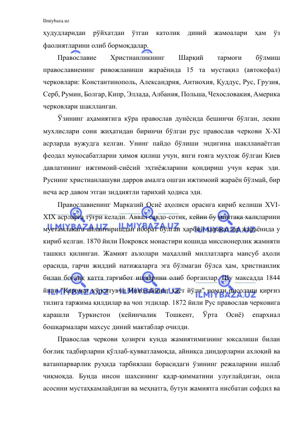 Ilmiybaza.uz 
 
ҳудудларидан 
рўйхатдан 
ўтган 
католик 
диний 
жамоалари 
ҳам 
ўз 
фаолиятларини олиб бормоқдалар. 
Православие 
Христианликнинг 
Шарқий 
тармоғи 
бўлмиш 
православиенинг ривожланиши жараёнида 15 та мустақил (автокефал) 
черковлари: Константинополь, Александрия, Антиохия, Қуддус, Рус, Грузия, 
Серб, Румин, Болгар, Кипр, Эллада, Албания, Польша, Чехословакия, Америка 
черковлари шаклланган. 
Ўзининг аҳамиятига кўра православ дунёсида бешинчи бўлган, лекин 
мухлислари сони жиҳатидан биринчи бўлган рус православ черкови Х-ХI 
асрларда вужудга келган. Унинг пайдо бўлиши эндигина шаклланаётган 
феодал муносабатларни ҳимоя қилиш учун, янги ғояга муҳтож бўлган Киев 
давлатининг ижтимоий-сиёсий эҳтиёжларини қондириш учун керак эди. 
Руснинг христианлашуви дарров амалга ошган ижтимоий жараён бўлмай, бир 
неча аср давом этган зиддиятли тарихий ҳодиса эди. 
Православиенинг Марказий Осиё аҳолиси орасига кириб келиши ХVI-
ХIХ асрларга тўғри келади. Аввал савдо-сотиқ, кейин бу минтақа халқларини 
мустамлакага айлантиришдан иборат бўлган ҳарбий ҳаракатлар жараёнида у 
кириб келган. 1870 йили Покровск монастири кошида миссионерлик жамияти 
ташкил қилинган. Жамият аъзолари маҳаллий миллатларга мансуб аҳоли 
орасида, гарчи жиддий натижаларга эга бўлмаган бўлса ҳам, христианлик 
билан боғлиқ катта тарғибот ишларини олиб борганлар. Шу максадда 1844 
йили "Каромат кўрсатувчи Николайнинг ҳаёт йўли" номли рисолани қирғиз 
тилига таржима қилдилар ва чоп этдилар. 1872 йили Рус православ черковига 
карашли 
Туркистон 
(кейинчалик 
Тошкент, 
Ўрта 
Осиё) 
епархиал 
бошқармалари махсус диний мактаблар очилди. 
Православ черкови ҳозирги кунда жамиятимизнинг юксалиши билан 
боғлиқ тадбирларни қўллаб-қувватламоқда, айниқса диндорларни ахлоқий ва 
ватанпарварлик руҳида тарбиялаш борасидаги ўзининг режаларини ишлаб 
чиқмоқда. Бунда инсон шахсининг қадр-қимматини улуғлайдиган, оила 
асосини мустаҳкамлайдиган ва меҳнатга, бутун жамиятга нисбатан софдил ва 
