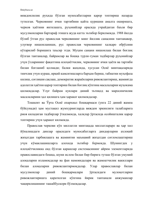 Ilmiybaza.uz 
 
виждонлилик руҳида бўлган муносабатларни қарор топтириш назарда 
тутилган. Черковнинг ички тартибини қайта қуришни амалга оширишга, 
черков ҳаётини янгилашга, руҳонийлар орасида учрайдиган баъзи бир 
мусулмонларни бартараф этишга жуда катта эътибор берилмоқда. 1988 йилда 
бўлиб ўтган рус православ черковининг минг йиллик санасини тантанавор, 
улуғвор нишонланиши, рус православ черковининг халқаро обрўсини 
кўтарилиб боришига таъсир этди. Муҳим санани нишонлаш билан боғлиқ 
бўлган тантаналар, байрамлар ва бошқа турли-туман тадбирлар руҳонийлар 
учун ўзларининг фақатгина илоҳиётчилик, черковнинг ички ҳаёти ва тартиби 
билан боғланиб қолмади; балки жаҳонда, хусусан Осиё минтақаларида 
тинчлик учун кураш, ирқий камситишларга барҳам бериш, табиатни муҳофаза 
килиш, соғлиқни сақлаш, демократик жараёнларни ривожлантириш, жамиятда 
адолатли ҳаётни қарор топтириш билан боғлиқ кўпгина масалаларни муҳокама 
қилмоқдалар. Улуғ байрам кунлари диний эътиқод ва маросимчилик 
масалаларини ҳал қилишга ҳам ҳаракат қилмоқдалар. 
Тошкент ва Ўрта Осиё епархиал бошқармаси (унга 22 диний жамоа 
бўйсунади) ҳам мустақил жумхуриятларда виждон эркинлиги талабларига 
риоя киладиган тадбирлар ўтказмокда, халқлар ўртасида осойишталик қарор 
топтириш учун ҳаракат килмокда. 
Православ черкови кўп миллатли минтақада миллатлараро ва ҳар хил 
йўналишдаги динлар орасидаги муносабатларга диндорларни ахлоқий 
жиҳатдан тарбиялашга ва жамиятни маънавий жиҳатдан соғломлаштириш 
учун 
кўмаклашишларга 
алохида 
эътибор 
бермоқда. 
Шунингдек 
у 
илоҳиётчиликка оид бўлган қарашлар системасининг айрим элементларида 
православиедаги бошқа, шуни ислом билан бир-бирига туташ бўлган умумий 
алоқаларни изламоқдалар ва фан намояндалари ва жамоатчилик вакиллари 
билан 
алоқаларни 
ривожлантирмоқдалар. 
Улар 
православлар 
билан 
мусулмонлар 
диний 
бошқармалари 
ўртасидаги 
мулоқотларни 
ривожлантиришга қаратилган кўпгина 
йирик 
тантанали 
анжуманлар 
чақирилишининг ташаббускори бўлмоқдалар. 
