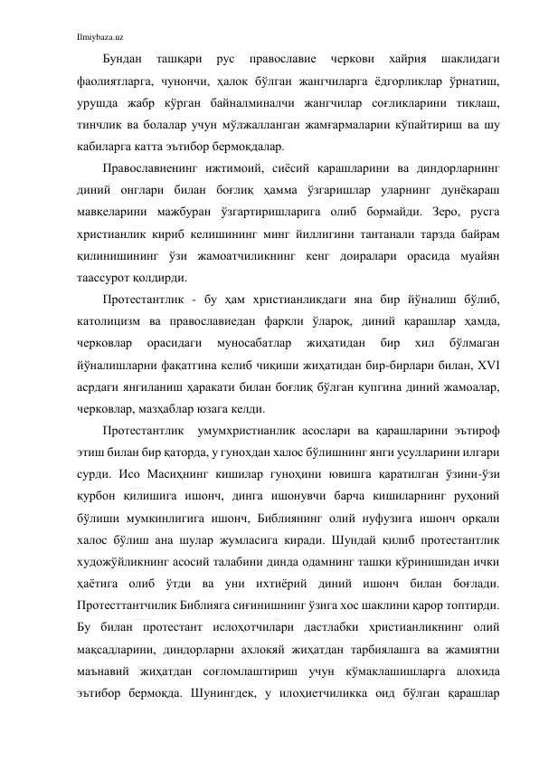 Ilmiybaza.uz 
 
Бундан 
ташқари 
рус 
православие 
черкови 
хайрия 
шаклидаги 
фаолиятларга, чунончи, ҳалок бўлган жангчиларга ёдгорликлар ўрнатиш, 
урушда жабр кўрган байналминалчи жангчилар соғликларини тиклаш, 
тинчлик ва болалар учун мўлжалланган жамғармаларии кўпайтириш ва шу 
кабиларга катта эътибор бермоқдалар. 
Православиенинг ижтимоий, сиёсий қарашларини ва диндорларнинг 
диний онглари билан боғлиқ ҳамма ўзгаришлар уларнинг дунёқараш 
мавқеларини мажбуран ўзгартиришларига олиб бормайди. Зеро, русга 
христианлик кириб келишининг минг йиллигини тантанали тарзда байрам 
қилинишининг ўзи жамоатчиликнинг кенг доиралари орасида муайян 
таассурот қолдирди. 
Протестантлик - бу ҳам христианликдаги яна бир йўналиш бўлиб, 
католицизм ва православиедан фарқли ўлароқ, диний қарашлар ҳамда, 
черковлар 
орасидаги 
муносабатлар 
жиҳатидан 
бир 
хил 
бўлмаган 
йўналишларни фақатгина келиб чиқиши жиҳатидан бир-бирлари билан, XVI 
асрдаги янгиланиш ҳаракати билан боғлиқ бўлган купгина диний жамоалар, 
черковлар, мазҳаблар юзага келди. 
Протестантлик  умумхристианлик асослари ва қарашларини эътироф 
этиш билан бир қаторда, у гунохдан халос бўлишнинг янги усулларини илгари 
сурди. Исо Масиҳнинг кишилар гуноҳини ювишга қаратилган ўзини-ўзи 
қурбон қилишига ишонч, динга ишонувчи барча кишиларнинг руҳоний 
бўлиши мумкинлигига ишонч, Библиянинг олий нуфузига ишонч орқали 
халос бўлиш ана шулар жумласига киради. Шундай қилиб протестантлик 
художўйликнинг асосий талабини динда одамнинг ташқи кўринишидан ички 
ҳаётига олиб ўтди ва уни ихтиёрий диний ишонч билан боғлади. 
Протесттантчилик Библияга сиғинишнинг ўзига хос шаклини қарор топтирди. 
Бу билан протестант ислоҳотчилари дастлабки христианликнинг олий 
мақсадларини, диндорларни ахлокяй жиҳатдан тарбиялашга ва жамиятни 
маънавий жиҳатдан соғломлаштириш учун кўмаклашишларга алохида 
эътибор бермоқда. Шунингдек, у илоҳиетчиликка оид бўлган қарашлар 
