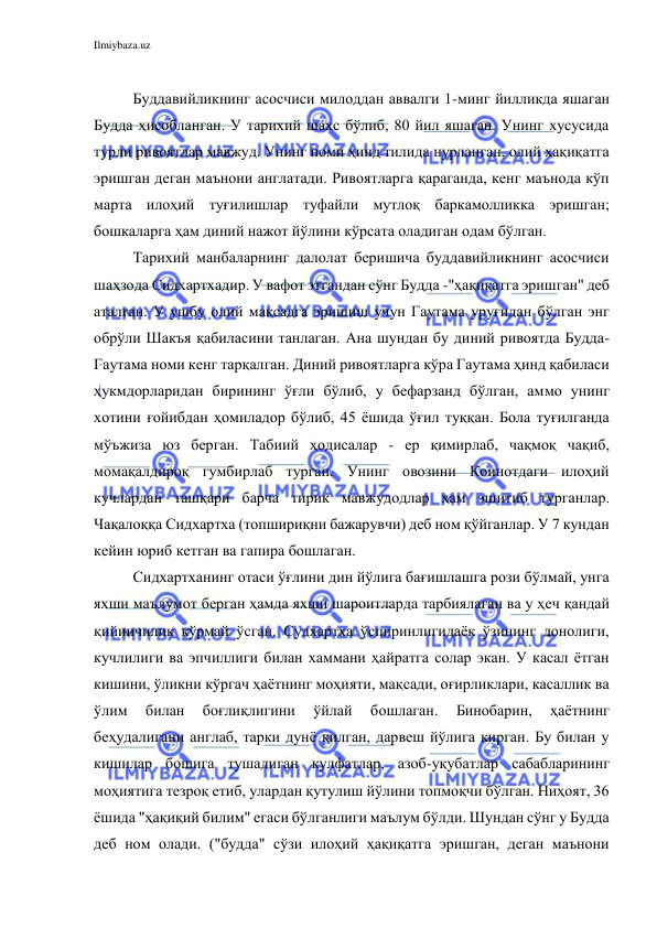 Ilmiybaza.uz 
 
 
Буддавийликнинг асосчиси милоддан аввалги 1-минг йилликда яшаган 
Будда ҳисобланган. У тарихий шахс бўлиб, 80 йил яшаган. Унинг хусусида 
турли ривоятлар мавжуд. Унинг номи ҳинд тилида нурланган, олий ҳақиқатга 
эришган деган маънони англатади. Ривоятларга қараганда, кенг маънода кўп 
марта илоҳий туғилишлар туфайли мутлоқ баркамолликка эришган; 
бошкаларга ҳам диний нажот йўлини кўрсата оладиган одам бўлган. 
Тарихий манбаларнинг далолат беришича буддавийликнинг асосчиси 
шаҳзода Сидхартхадир. У вафот этгандан сўнг Будда -"ҳақиқатга эришган" деб 
аталган. У ушбу олий мақсадга эришиш учун Гаутама уруғидан бўлган энг 
обрўли Шакъя қабиласини танлаган. Ана шундан бу диний ривоятда Будда-
Гаутама номи кенг тарқалган. Диний ривоятларга кўра Гаутама ҳинд қабиласи 
ҳукмдорларидан бирининг ўғли бўлиб, у бефарзанд бўлган, аммо унинг 
хотини ғойибдан ҳомиладор бўлиб, 45 ёшида ўғил туққан. Бола туғилганда 
мўъжиза юз берган. Табиий ҳодисалар - ер қимирлаб, чақмоқ чақиб, 
момақалдироқ гумбирлаб турган. Унинг овозини Коинотдаги илоҳий 
кучлардан ташқари барча тирик мавжудодлар ҳам эшитиб турганлар. 
Чақалоққа Сидхартха (топшириқни бажарувчи) деб ном қўйганлар. У 7 кундан 
кейин юриб кетган ва гапира бошлаган. 
Сидхартханинг отаси ўғлини дин йўлига бағишлашга рози бўлмай, унга 
яхши маълумот берган ҳамда яхши шароитларда тарбиялаган ва у ҳеч қандай 
қийинчилик кўрмай ўсган. Судхартха ўспиринлигидаёк ўзининг донолиги, 
кучлилиги ва эпчиллиги билан хаммани ҳайратга солар экан. У касал ётган 
кишини, ўликни кўргач ҳаётнинг моҳияти, мақсади, оғирликлари, касаллик ва 
ўлим 
билан 
боғлиқлигини 
ўйлай 
бошлаган. 
Бинобарин, 
ҳаётнинг 
беҳудалигани англаб, тарки дунё қилган, дарвеш йўлига кирган. Бу билан у 
кишилар бошига тушадиган кулфатлар, азоб-уқубатлар сабабларининг 
моҳиятига тезроқ етиб, улардан қутулиш йўлини топмоқчи бўлган. Ниҳоят, 36 
ёшида "ҳақиқий билим" егаси бўлганлиги маълум бўлди. Шундан сўнг у Будда 
деб ном олади. ("будда" сўзи илоҳий ҳақиқатга эришган, деган маънони 
