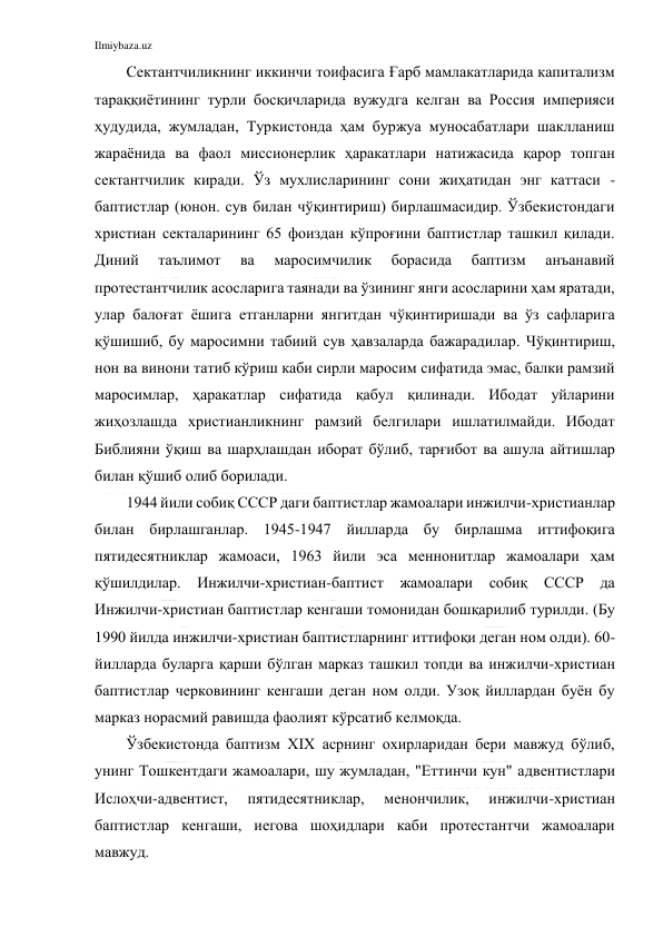 Ilmiybaza.uz 
 
Сектантчиликнинг иккинчи тоифасига Ғарб мамлакатларида капитализм 
тараққиётининг турли босқичларида вужудга келган ва Россия империяси 
ҳудудида, жумладан, Туркистонда ҳам буржуа муносабатлари шаклланиш 
жараёнида ва фаол миссионерлик ҳаракатлари натижасида қарор топган 
сектантчилик киради. Ўз мухлисларининг сони жиҳатидан энг каттаси - 
баптистлар (юнон. сув билан чўқинтириш) бирлашмасидир. Ўзбекистондаги 
христиан секталарининг 65 фоиздан кўпроғини баптистлар ташкил қилади. 
Диний 
таълимот 
ва 
маросимчилик 
борасида 
баптизм 
анъанавий 
протестантчилик асосларига таянади ва ўзининг янги асосларини ҳам яратади, 
улар балоғат ёшига етганларни янгитдан чўқинтиришади ва ўз сафларига 
қўшишиб, бу маросимни табиий сув ҳавзаларда бажарадилар. Чўқинтириш, 
нон ва винони татиб кўриш каби сирли маросим сифатида эмас, балки рамзий 
маросимлар, ҳаракатлар сифатида қабул қилинади. Ибодат уйларини 
жиҳозлашда христианликнинг рамзий белгилари ишлатилмайди. Ибодат 
Библияни ўқиш ва шарҳлашдан иборат бўлиб, тарғибот ва ашула айтишлар 
билан қўшиб олиб борилади.  
1944 йили собиқ СССР даги баптистлар жамоалари инжилчи-христианлар 
билан бирлашганлар. 1945-1947 йилларда бу бирлашма иттифоқига 
пятидесятниклар жамоаси, 1963 йили эса меннонитлар жамоалари ҳам 
қўшилдилар. Инжилчи-христиан-баптист жамоалари собиқ СССР да 
Инжилчи-христиан баптистлар кенгаши томонидан бошқарилиб турилди. (Бу 
1990 йилда инжилчи-христиан баптистларнинг иттифоқи деган ном олди). 60-
йилларда буларга қарши бўлган марказ ташкил топди ва инжилчи-христиан 
баптистлар черковининг кенгаши деган ном олди. Узоқ йиллардан буён бу 
марказ норасмий равишда фаолият кўрсатиб келмоқда. 
Ўзбекистонда баптизм XIX асрнинг охирларидан бери мавжуд бўлиб, 
унинг Тошкентдаги жамоалари, шу жумладан, "Еттинчи кун" адвентистлари 
Ислоҳчи-адвентист, 
пятидесятниклар, 
менончилик, 
инжилчи-христиан 
баптистлар кенгаши, иегова шоҳидлари каби протестантчи жамоалари 
мавжуд. 
