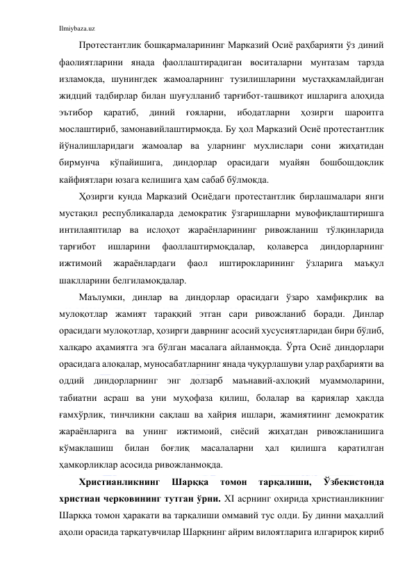 Ilmiybaza.uz 
 
Протестантлик бошқармаларининг Марказий Осиё раҳбарияти ўз диний 
фаолиятларини янада фаоллаштирадиган воситаларни мунтазам тарзда 
изламокда, шунингдек жамоаларнинг тузилишларини мустаҳкамлайдиган 
жидций тадбирлар билан шуғулланиб тарғибот-ташвиқот ишларига алоҳида 
эътибор 
қаратиб, 
диний 
ғояларни, 
ибодатларни 
ҳозирги 
шароитга 
мослаштириб, замонавийлаштирмоқда. Бу ҳол Марказий Осиё протестантлик 
йўналишларидаги жамоалар ва уларнинг мухлислари сони жиҳатидан 
бирмунча 
кўпайишига, диндорлар орасидаги муайян бошбошдоқлик 
кайфиятлари юзага келишига ҳам сабаб бўлмокда. 
Ҳозирги кунда Марказий Осиёдаги протестантлик бирлашмалари янги 
мустақил республикаларда демократик ўзгаришларни мувофиқлаштиришга 
интилаяптилар ва ислоҳот жараёнларининг ривожланиш тўлқинларида 
тарғибот 
ишларини 
фаоллаштирмоқдалар, 
қолаверса 
диндорларнинг 
ижтимоий 
жараёнлардаги 
фаол 
иштирокларининг 
ўзларига 
маъқул 
шаклларини белгиламоқдалар. 
Маълумки, динлар ва диндорлар орасидаги ўзаро хамфикрлик ва 
мулоқотлар жамият тараққий этган сари ривожланиб боради. Динлар 
орасидаги мулоқотлар, ҳозирги даврнинг асосий хусусиятларидан бири бўлиб, 
халқаро аҳамиятга эга бўлган масалага айланмоқда. Ўрта Осиё диндорлари 
орасидага алоқалар, муносабатларнинг янада чуқурлашуви улар раҳбарияти ва 
оддий диндорларнинг энг долзарб маънавий-ахлоқий муаммоларини, 
табиатни асраш ва уни муҳофаза қилиш, болалар ва қариялар ҳаклда 
ғамхўрлик, тинчликни сақлаш ва хайрия ишлари, жамиятиинг демократик 
жараёнларига ва унинг ижтимоий, сиёсий жиҳатдан ривожланишига 
кўмаклашиш 
билан 
боғлиқ 
масалаларни 
ҳал 
қилишга 
қаратилган 
ҳамкорликлар асосида ривожланмоқда. 
Христианликнинг 
Шарққа 
томон 
тарқалиши, 
Ўзбекистонда 
христиан черковининг тутган ўрни. XI асрнинг охирида христианликнииг 
Шарққа томон ҳаракати ва тарқалиши оммавий тус олди. Бу динни маҳаллий 
аҳоли орасида тарқатувчилар Шарқнинг айрим вилоятларига илгарироқ кириб 
