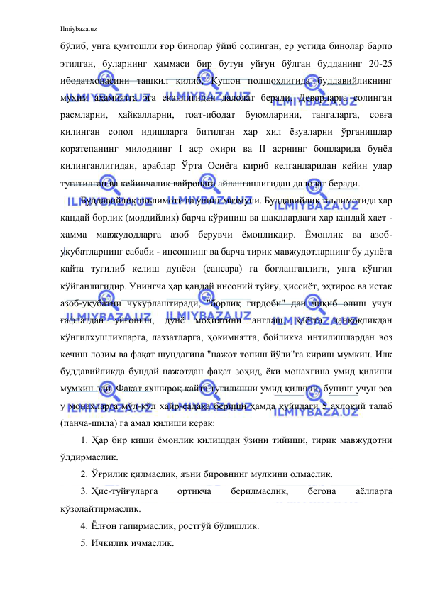 Ilmiybaza.uz 
 
бўлиб, унга қумтошли ғор бинолар ўйиб солинган, ер устида бинолар барпо 
этилган, буларнинг ҳаммаси бир бутун уйғун бўлган будданинг 20-25 
ибодатхонасини ташкил қилиб, Кушон подшоҳлигида буддавийликнинг 
муҳим аҳамиятга эга еканлигидан далолат беради. Деворларга солинган 
расмларни, ҳайкалларни, тоат-ибодат буюмларини, тангаларга, совға 
қилинган сопол идишларга битилган ҳар хил ёзувларни ўрганишлар 
қоратепанинг милоднинг I аср охири ва II асрнинг бошларида бунёд 
қилинганлигидан, араблар Ўрта Осиёга кириб келганларидан кейин улар 
тугатилган ва кейинчалик вайронага айланганлигидан далолат беради. 
Буддавийлик таълимоти ва унинг мазмуни. Буддавийлик таълимотида ҳар 
қандай борлик (моддийлик) барча кўриниш ва шакллардаги ҳар қандай ҳает - 
ҳамма мавжудодларга азоб берувчи ёмонликдир. Ёмонлик ва азоб-
уқубатларнинг сабаби - инсоннинг ва барча тирик мавжудотларнинг бу дунёга 
қайта туғилиб келиш дунёси (сансара) га боғланганлиги, унга кўнгил 
кўйганлигидир. Унингча ҳар қандай инсоний туйғу, ҳиссиёт, эҳтирос ва истак 
азоб-уқубатни чукурлаштиради, "борлиқ гирдоби" дан чиқиб олиш учун 
ғафлатдан уйғониш, дунё 
моҳиятини англаш, ҳаётга 
чанқоқликдан 
кўнгилхушликларга, лаззатларга, ҳокимиятга, бойликка интилишлардан воз 
кечиш лозим ва фақат шундагина "нажот топиш йўли"га кириш мумкин. Илк 
буддавийликда бундай нажотдан фақат зоҳид, ёки монахгина умид қилиши 
мумкин эди. Фақат яхшироқ қайта туғилишни умид қилиши, бунинг учун эса 
у монахларга мўл-кўл хайр-садақа беришн ҳамда қуйидаги 5 ахлоқий талаб 
(панча-шила) га амал қилиши керак: 
1. Ҳар бир киши ёмонлик қилишдан ўзини тийиши, тирик мавжудотни 
ўлдирмаслик. 
2.  Ўғрилик қилмаслик, яъни бировнинг мулкини олмаслик. 
3.  Ҳис-туйғуларга 
ортикча 
берилмаслик, 
бегона 
аёлларга 
кўзолайтирмаслик. 
4.  Ёлғон гапирмаслик, ростгўй бўлишлик. 
5.  Ичкилик ичмаслик. 
