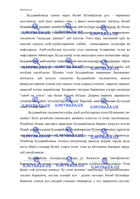 Ilmiybaza.uz 
 
Буддавийликда ҳамма нарса билиб бўлмайдиган руҳ - нирванага 
асосланади, дунё реал мавжуд эмас, у фақат кишиларнинг хаёлида, билиб 
бўлмайдиган руҳнинг намоён бўлишида, деб нотўғри таълим берган. Бу билан 
у субъектив идеализм ботқоғига ботган. Буддавийликдаги руҳ - нирвананинг 
таълимоти "муқаддас ҳақикат" деб аталган. Унга кўра, ижтимоий ҳаёт ва 
шахсий турмуш азоб-уқубатларининг сабаби - кишиларнинг истаклари ва 
нафсларида. Азоб-укубатдан кутулиш учун кишилар ўзларининг истак ва 
нафсларини тийишлари, Будда кашф этган ақидаларга амал қилишлари зарур. 
Буддавийлик азоб-уқубат тушунчасини мутлаклаштирган, борлиқнинг барча 
шаклларини, унинг мазмунини, ҳар қандай турмуш тарзини азоб-уқубат деб 
нотўғри ҳисоблаган. Шунинг учун буддавийлик нирванани борлиқнинг 
интиҳоси, деб асоссиз тушунган. Буддавийлик таълимотича, жонли 
мавжудотларнинг ўлиши уни ташкил этган дхарма (элемент, заррача) ларнинг 
ажралиб кетиш жараёнидир. Буларнинг янгидан бирикиши илгари қилинган 
"савоб ва гуноҳ" лар билан боғлиқ бўлади. Дхарма нирвана даражасига 
етгандагана кайта туғилишларга барҳам берилиб, азоб-уқубатдан бутунлай 
халос этилар экан. 
Буддавийлик таълимотига кўра, азоб-укубатлардан халос бўлишнинг энг 
мақбул йўли роҳиблик (монахлик) жамияти (сангха) га ўтиш ҳисобланади. 
Роҳиблик бошқа динларга қараганда буддавийликда барвақт вужудга келган 
бўлиб, ҳозирги кунда буддавийлик мазҳабларидан бўлмиш ҳинояна тарқалган 
мамлакатлар халқларининг ижтимоий ҳаётида ғоят салбий ролъ ўйнамоқда. 
Роҳиблар буддавийликка эътиқод қилувчилар орасида ноўрин тарзда жуда 
катта обрўга сазовар бўлиб, уларга итоат этиш ва айтганини бажариш зарур, 
деб ҳисобланади. 
Буддавийлик таълимотида олам уч босқичли деб тавсифланган. 
Биринчиси энг юқори олам бўлиб, унда мутлақ осойишталик ҳукмрон. Унда 
фақат соф руҳгина мавжуд. Бу олам рухнинг маконидир. Буддавийликнинг 
таълим беришича, мутлақ илоқий куч - руҳни мутлақо билиб бўлмайди. 
Биринчи оламда руҳ моддий оламдан ташқарида, у ҳеч ҳаракатсиз мутлак, 
