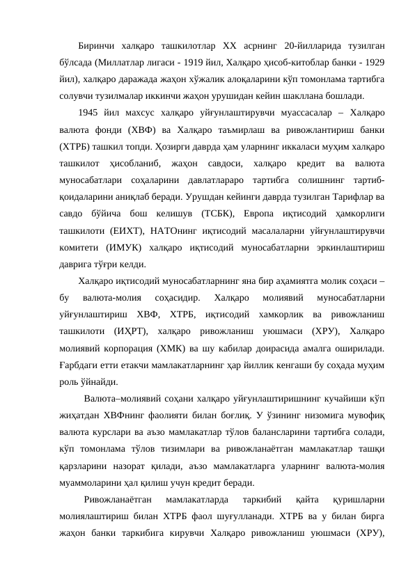 Биринчи  халқаро  ташкилотлар  ХХ  асрнинг 20-йилларида  тузилган
бўлсада (Миллатлар лигаси - 1919 йил, Халқаро ҳисоб-китоблар банки - 1929
йил), халқаро даражада жаҳон хўжалик алоқаларини кўп томонлама тартибга
солувчи тузилмалар иккинчи жаҳон урушидан кейин шакллана бошлади.
1945  йил  махсус  халқаро  уйғунлаштирувчи  муассасалар  – Халқаро
валюта  фонди  (ХВФ)  ва  Халқаро  таъмирлаш  ва  ривожлантириш  банки
(ХТРБ) ташкил топди. Ҳозирги даврда ҳам уларнинг иккаласи муҳим халқаро
ташкилот  ҳисобланиб,  жаҳон  савдоси,  халқаро  кредит  ва  валюта
муносабатлари  соҳаларини  давлатлараро  тартибга  солишнинг  тартиб-
қоидаларини аниқлаб беради. Урушдан кейинги даврда тузилган Тарифлар ва
савдо  бўйича  бош  келишув  (ТСБК),  Европа  иқтисодий  ҳамкорлиги
ташкилоти (ЕИХТ),  НАТОнинг  иқтисодий  масалаларни  уйғунлаштирувчи
комитети  (ИМУК)  халқаро  иқтисодий  муносабатларни  эркинлаштириш
даврига тўғри келди.
Халқаро иқтисодий муносабатларнинг яна бир аҳамиятга молик соҳаси –
бу  валюта-молия  соҳасидир.  Халқаро  молиявий  муносабатларни
уйғунлаштириш  ХВФ,  ХТРБ,  иқтисодий  хамкорлик  ва  ривожланиш
ташкилоти  (ИҲРТ),  халқаро  ривожланиш  уюшмаси  (ХРУ),  Халқаро
молиявий корпорация (ХМК) ва шу кабилар доирасида амалга оширилади.
Ғарбдаги етти етакчи мамлакатларнинг ҳар йиллик кенгаши бу соҳада муҳим
роль ўйнайди.
Валюта–молиявий соҳани халқаро уйғунлаштиришнинг кучайиши кўп
жиҳатдан ХВФнинг фаолияти билан боғлиқ. У ўзининг низомига мувофиқ
валюта курслари ва аъзо мамлакатлар тўлов балансларини тартибга солади,
кўп  томонлама  тўлов  тизимлари  ва  ривожланаётган  мамлакатлар  ташқи
қарзларини  назорат  қилади,  аъзо  мамлакатларга  уларнинг  валюта-молия
муаммоларини ҳал қилиш учун кредит беради.
Ривожланаётган  мамлакатларда  таркибий  қайта  қуришларни
молиялаштириш билан ХТРБ фаол шуғулланади. ХТРБ ва у билан бирга
жаҳон  банки  таркибига  кирувчи  Халқаро  ривожланиш  уюшмаси  (ХРУ),
