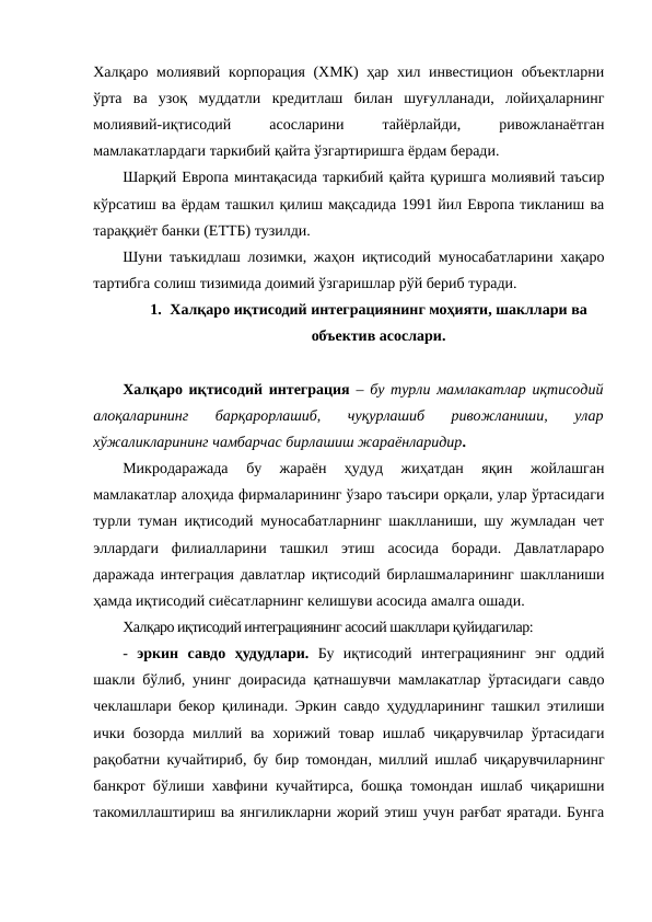 Халқаро молиявий корпорация (ХМК)  ҳар хил инвестицион объектларни
ўрта  ва  узоқ  муддатли  кредитлаш  билан  шуғулланади,  лойиҳаларнинг
молиявий-иқтисодий
 
асосларини
 
тайёрлайди,
 
ривожланаётган
мамлакатлардаги таркибий қайта ўзгартиришга ёрдам беради.
Шарқий Европа минтақасида таркибий қайта қуришга молиявий таъсир
кўрсатиш ва ёрдам ташкил қилиш мақсадида 1991 йил Европа тикланиш ва
тараққиёт банки (ЕТТБ) тузилди.
Шуни таъкидлаш лозимки, жаҳон иқтисодий муносабатларини хақаро
тартибга солиш тизимида доимий ўзгаришлар рўй бериб туради.
1. Халқаро иқтисодий интеграциянинг моҳияти, шакллари ва
объектив асослари.
Халқаро иқтисодий интеграция –  бу турли мамлакатлар иқтисодий
алоқаларининг  барқарорлашиб,  чуқурлашиб  ривожланиши,  улар
хўжаликларининг чамбарчас бирлашиш жараёнларидир. 
Микродаражада  бу  жараён  ҳудуд  жиҳатдан  яқин  жойлашган
мамлакатлар алоҳида фирмаларининг ўзаро таъсири орқали, улар ўртасидаги
турли туман иқтисодий муносабатларнинг шаклланиши, шу жумладан чет
эллардаги  филиалларини  ташкил  этиш  асосида  боради.  Давлатлараро
даражада интеграция давлатлар иқтисодий бирлашмаларининг шаклланиши
ҳамда иқтисодий сиёсатларнинг келишуви асосида амалга ошади.  
Халқаро иқтисодий интеграциянинг асосий шакллари қуйидагилар:
-  эркин  савдо  ҳудудлари. Бу  иқтисодий  интеграциянинг  энг  оддий
шакли бўлиб, унинг доирасида қатнашувчи мамлакатлар ўртасидаги савдо
чеклашлари бекор қилинади. Эркин савдо ҳудудларининг ташкил этилиши
ички бозорда миллий ва  хорижий товар  ишлаб  чиқарувчилар ўртасидаги
рақобатни кучайтириб, бу бир томондан, миллий ишлаб чиқарувчиларнинг
банкрот бўлиши хавфини кучайтирса, бошқа томондан ишлаб чиқаришни
такомиллаштириш ва янгиликларни жорий этиш учун рағбат яратади. Бунга
