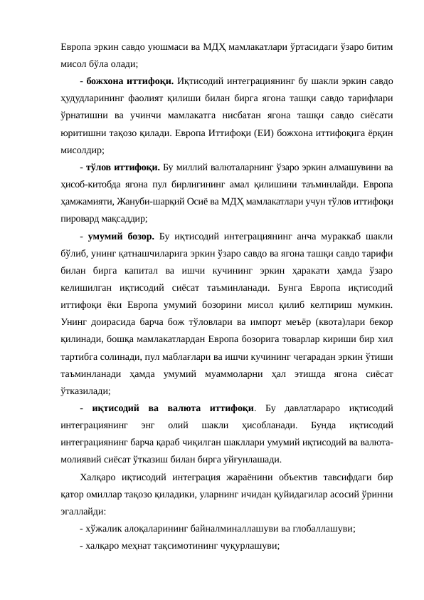 Европа эркин савдо уюшмаси ва МДҲ мамлакатлари ўртасидаги ўзаро битим
мисол бўла олади;
- божхона иттифоқи. Иқтисодий интеграциянинг бу шакли эркин савдо
ҳудудларининг фаолият қилиши билан бирга ягона ташқи савдо тарифлари
ўрнатишни  ва  учинчи  мамлакатга  нисбатан  ягона  ташқи  савдо  сиёсати
юритишни тақозо қилади. Европа Иттифоқи (ЕИ) божхона иттифоқига ёрқин
мисолдир;
- тўлов иттифоқи. Бу миллий валюталарнинг ўзаро эркин алмашувини ва
ҳисоб-китобда ягона пул бирлигининг амал қилишини таъминлайди. Европа
ҳамжамияти, Жануби-шарқий Осиё ва МДҲ мамлакатлари учун тўлов иттифоқи
пировард мақсаддир;
-  умумий бозор. Бу иқтисодий интеграциянинг анча мураккаб шакли
бўлиб, унинг қатнашчиларига эркин ўзаро савдо ва ягона ташқи савдо тарифи
билан  бирга  капитал  ва  ишчи  кучининг  эркин  ҳаракати  ҳамда  ўзаро
келишилган  иқтисодий  сиёсат  таъминланади.  Бунга  Европа  иқтисодий
иттифоқи  ёки  Европа  умумий  бозорини  мисол  қилиб  келтириш  мумкин.
Унинг доирасида барча бож тўловлари ва импорт меъёр (квота)лари бекор
қилинади, бошқа мамлакатлардан Европа бозорига товарлар кириши бир хил
тартибга солинади, пул маблағлари ва ишчи кучининг чегарадан эркин ўтиши
таъминланади  ҳамда  умумий  муаммоларни  ҳал  этишда  ягона  сиёсат
ўтказилади;
-  иқтисодий  ва  валюта  иттифоқи.  Бу  давлатлараро  иқтисодий
интеграциянинг  энг  олий  шакли  ҳисобланади.  Бунда  иқтисодий
интеграциянинг барча қараб чиқилган шакллари умумий иқтисодий ва валюта-
молиявий сиёсат ўтказиш билан бирга уйғунлашади.
Халқаро  иқтисодий  интеграция  жараёнини  объектив  тавсифдаги  бир
қатор омиллар тақозо қиладики, уларнинг ичидан қуйидагилар асосий ўринни
эгаллайди:
- хўжалик алоқаларининг байналминаллашуви ва глобаллашуви;
- халқаро меҳнат тақсимотининг чуқурлашуви;
