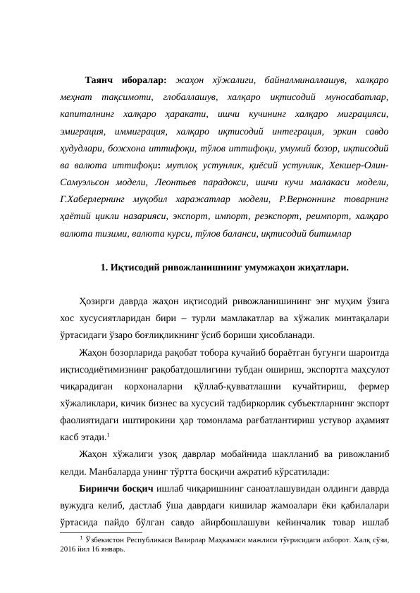 Таянч  иборалар:  жаҳон  хўжалиги,  байналминаллашув,  халқаро
меҳнат  тақсимоти,  глобаллашув,  халқаро  иқтисодий  муносабатлар,
капиталнинг  халқаро  ҳаракати,  ишчи  кучининг  халқаро  миграцияси,
эмиграция,  иммиграция,  халқаро  иқтисодий  интеграция,  эркин  савдо
ҳудудлари, божхона иттифоқи, тўлов иттифоқи, умумий бозор, иқтисодий
ва валюта иттифоқи:  мутлоқ устунлик, қиёсий устунлик, Хекшер-Олин-
Самуэльсон  модели,  Леонтьев  парадокси,  ишчи  кучи  малакаси  модели,
Г.Хаберлернинг  муқобил  харажатлар  модели,  Р.Верноннинг  товарнинг
ҳаётий цикли назарияси, экспорт, импорт, реэкспорт, реимпорт, халқаро
валюта тизими, валюта курси, тўлов баланси, иқтисодий битимлар
1. Иқтисодий ривожланишнинг умумжаҳон жиҳатлари.
Ҳозирги даврда жаҳон иқтисодий ривожланишининг энг муҳим ўзига
хос хусусиятларидан бири – турли мамлакатлар ва хўжалик минтақалари
ўртасидаги ўзаро боғлиқликнинг ўсиб бориши ҳисобланади.
Жаҳон бозорларида рақобат тобора кучайиб бораётган бугунги шароитда
иқтисодиётимизнинг рақобатдошлигини тубдан ошириш, экспортга маҳсулот
чиқарадиган  корхоналарни  қўллаб-қувватлашни  кучайтириш,  фермер
хўжаликлари, кичик бизнес ва хусусий тадбиркорлик субъектларнинг экспорт
фаолиятидаги иштирокини ҳар томонлама рағбатлантириш устувор аҳамият
касб этади.1
Жаҳон хўжалиги узоқ даврлар мобайнида шаклланиб ва ривожланиб
келди. Манбаларда унинг тўртта босқичи ажратиб кўрсатилади:
Биринчи босқич ишлаб чиқаришнинг саноатлашувидан олдинги даврда
вужудга келиб, дастлаб ўша даврдаги кишилар жамоалари ёки қабилалари
ўртасида  пайдо  бўлган  савдо  айирбошлашуви  кейинчалик  товар  ишлаб
1 Ўзбекистон Республикаси Вазирлар Маҳкамаси мажлиси тўғрисидаги ахборот. Халқ сўзи,
2016 йил 16 январь.
