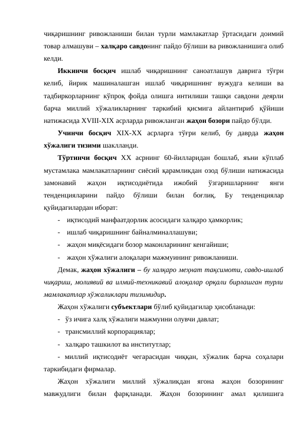 чиқаришнинг ривожланиши билан турли мамлакатлар ўртасидаги доимий
товар алмашуви – халқаро савдонинг пайдо бўлиши ва ривожланишига олиб
келди.
Иккинчи  босқич ишлаб  чиқаришнинг  саноатлашув  даврига  тўғри
келиб,  йирик  машиналашган  ишлаб  чиқаришнинг  вужудга  келиши  ва
тадбиркорларнинг кўпроқ фойда олишга интилиши ташқи савдони деярли
барча  миллий  хўжаликларнинг  таркибий  қисмига  айлантириб  қўйиши
натижасида XVIII-XIX асрларда ривожланган жаҳон бозори пайдо бўлди. 
Учинчи  босқич  XIX-XX  асрларга  тўғри  келиб,  бу  даврда  жаҳон
хўжалиги тизими шаклланди.
Тўртинчи  босқич  ХХ  асрнинг  60-йилларидан  бошлаб,  яъни  кўплаб
мустамлака мамлакатларнинг сиёсий қарамликдан озод бўлиши натижасида
замонавий  жаҳон  иқтисодиётида  ижобий  ўзгаришларнинг  янги
тенденцияларини  пайдо  бўлиши  билан  боғлиқ.  Бу  тенденциялар
қуйидагилардан иборат:
-
иқтисодий манфаатдорлик асосидаги халқаро ҳамкорлик;
-
ишлаб чиқаришнинг байналминаллашуви;
-
жаҳон миқёсидаги бозор маконларининг кенгайиши;
-
жаҳон хўжалиги алоқалари мажмуининг ривожланиши. 
Демак, жаҳон хўжалиги – бу халқаро меҳнат тақсимоти, савдо-ишлаб
чиқариш, молиявий ва илмий-техникавий алоқалар орқали бирлашган турли
мамлакатлар хўжаликлари тизимидир.
Жаҳон хўжалиги субъектлари бўлиб қуйидагилар ҳисобланади: 
-   ўз ичига халқ хўжалиги мажмуини олувчи давлат;
-   трансмиллий корпорациялар;
-   халқаро ташкилот ва институтлар;
-  миллий  иқтисодиёт  чегарасидан  чиққан,  хўжалик  барча  соҳалари
таркибидаги фирмалар.
Жаҳон  хўжалиги  миллий  хўжаликдан  ягона  жаҳон  бозорининг
мавжудлиги  билан  фарқланади.  Жаҳон  бозорининг  амал  қилишига
