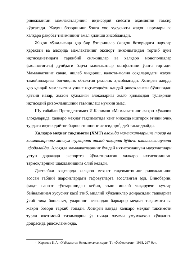 ривожланган  мамлакатларнинг  иқтисодий  сиёсати  аҳамиятли  таъсир
кўрсатади.  Жаҳон  бозорининг  ўзига  хос  хусусияти  жаҳон  нархлари  ва
халқаро рақобат тизимининг амал қилиши ҳисобланади. 
Жаҳон  хўжалигида  ҳар  бир  ўзгаришлар  (жаҳон  бозоридаги  нархлар
ҳаракати  ва  алоҳида  мамлакатнинг  экспорт  имкониятидан  тортиб  дунё
иқтисодиётидаги  таркибий  силжишлар  ва  халқаро  монополиялар
фаолиятигача)  дунёдаги  барча  мамлакатлар  манфаатини  ўзига  тортади.
Мамлакатнинг  савдо,  ишлаб  чиқариш, валюта-молия  соҳаларидаги  жаҳон
тамойилларига боғлиқлик объектив реаллик ҳисобланади. Ҳозирги даврда
ҳар қандай мамлакатни унинг иқтисодиёти қандай ривожланган бўлишидан
қатъий  назар,  жаҳон  хўжалиги  алоқаларига  жалб  қилмасдан  тўлақонли
иқтисодий ривожланишини таъминлаш мумкин эмас.
Шу сабабли Президентимиз И.Каримов «Мамлакатнинг жаҳон хўжалик
алоқаларида, халқаро меҳнат тақсимотида кенг миқёсда иштирок этиши очиқ
турдаги иқтисодиётни барпо этишнинг асосидир»1, деб таъкидлайди.
Халқаро меҳнат тақсимоти (ХМТ) алоҳида мамлакатларнинг товар ва
хизматларнинг маълум турларини ишлаб чиқариш бўйича ихтисослашувини
ифодалайди. Алоҳида мамлакатларнинг бундай ихтисослашуви маҳсулотлари
устун  даражада  экспортга  йўналтирилган  халқаро  ихтисослашган
тармоқларнинг шаклланишига олиб келади.
Дастлабки  вақтларда  халқаро  меҳнат  тақсимотининг  ривожланиши
асосан  табиий  шароитлардаги  тафовутларга  асосланган  эди.  Бинобарин,
фақат  саноат  тўнтаришидан  кейин,  яъни  ишлаб  чиқарувчи  кучлар
байналминал хусусият касб этиб, миллий хўжаликлар доирасидан ташқарига
ўсиб  чиқа  бошлагач,  уларнинг  негизидан  барқарор  меҳнат  тақсимоти  ва
жаҳон  бозори  таркиб  топади.  Ҳозирги  вақтда  халқаро  меҳнат  тақсимоти
турли  ижтимоий  тизимларни  ўз  ичида  олувчи  умумжаҳон  хўжалиги
доирасида ривожланмоқда.
11 Каримов И.А. «Ўзбекистон буюк келажак сари» Т.: «Ўзбекистон», 1998. 267-бет. 
