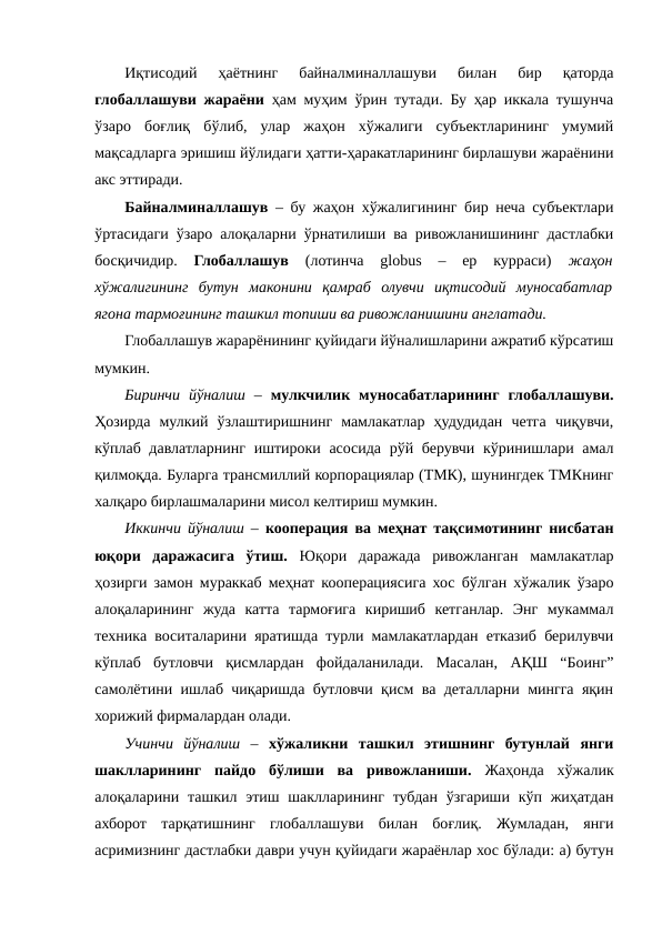 Иқтисодий  ҳаётнинг  байналминаллашуви  билан  бир  қаторда
глобаллашуви жараёни ҳам муҳим ўрин тутади. Бу ҳар иккала тушунча
ўзаро  боғлиқ  бўлиб,  улар  жаҳон  хўжалиги  субъектларининг  умумий
мақсадларга эришиш йўлидаги ҳатти-ҳаракатларининг бирлашуви жараёнини
акс эттиради.
Байналминаллашув – бу жаҳон хўжалигининг бир неча субъектлари
ўртасидаги ўзаро алоқаларни ўрнатилиши ва ривожланишининг дастлабки
босқичидир.
 Глобаллашув 
(лотинча  globus  –  ер  курраси)
 жаҳон
хўжалигининг  бутун  маконини  қамраб  олувчи  иқтисодий  муносабатлар
ягона тармоғининг ташкил топиши ва ривожланишини англатади.
Глобаллашув жарарёнининг қуйидаги йўналишларини ажратиб кўрсатиш
мумкин.   
Биринчи  йўналиш –  мулкчилик  муносабатларининг  глобаллашуви.
Ҳозирда  мулкий  ўзлаштиришнинг  мамлакатлар  ҳудудидан  четга  чиқувчи,
кўплаб давлатларнинг иштироки асосида рўй берувчи кўринишлари амал
қилмоқда. Буларга трансмиллий корпорациялар (ТМК), шунингдек ТМКнинг
халқаро бирлашмаларини мисол келтириш мумкин.
Иккинчи йўналиш –  кооперация ва меҳнат тақсимотининг нисбатан
юқори  даражасига  ўтиш.  Юқори  даражада  ривожланган  мамлакатлар
ҳозирги замон мураккаб меҳнат кооперациясига хос бўлган хўжалик ўзаро
алоқаларининг  жуда  катта  тармоғига  киришиб  кетганлар.  Энг  мукаммал
техника воситаларини яратишда турли мамлакатлардан етказиб берилувчи
кўплаб  бутловчи  қисмлардан  фойдаланилади.  Масалан,  АҚШ  “Боинг”
самолётини ишлаб чиқаришда бутловчи қисм ва деталларни мингга яқин
хорижий фирмалардан олади. 
Учинчи  йўналиш –  хўжаликни  ташкил  этишнинг  бутунлай  янги
шаклларининг  пайдо  бўлиши  ва  ривожланиши.  Жаҳонда  хўжалик
алоқаларини ташкил этиш шаклларининг тубдан ўзгариши кўп жиҳатдан
ахборот  тарқатишнинг  глобаллашуви  билан  боғлиқ.  Жумладан,  янги
асримизнинг дастлабки даври учун қуйидаги жараёнлар хос бўлади: а) бутун
