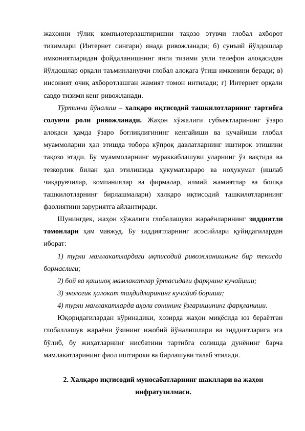 жаҳонни  тўлиқ  компьютерлаштиришни  тақозо  этувчи  глобал  ахборот
тизимлари (Интернет сингари) янада ривожланади;  б) сунъий йўлдошлар
имкониятларидан фойдаланишнинг янги тизими уяли телефон алоқасидан
йўлдошлар орқали таъминланувчи глобал алоқага ўтиш имконини беради; в)
инсоният очиқ ахборотлашган жамият томон интилади; г) Интернет орқали
савдо тизими кенг ривожланади.
Тўртинчи йўналиш – халқаро иқтисодий ташкилотларнинг тартибга
солувчи  роли  ривожланади.  Жаҳон  хўжалиги субъектларининг  ўзаро
алоқаси  ҳамда  ўзаро  боғлиқлигининг  кенгайиши  ва  кучайиши  глобал
муаммоларни ҳал этишда тобора кўпроқ давлатларнинг иштирок этишини
тақозо этади. Бу муаммоларнинг мураккаблашуви уларнинг ўз вақтида ва
тезкорлик  билан  ҳал  этилишида  ҳукуматлараро  ва  ноҳукумат  (ишлаб
чиқарувчилар,  компаниялар  ва  фирмалар,  илмий  жамиятлар  ва  бошқа
ташкилотларнинг  бирлашмалари)  халқаро  иқтисодий  ташкилотларининг
фаолиятини заруриятга айлантиради.
Шунингдек, жаҳон хўжалиги глобалашуви жараёнларининг  зиддиятли
томонлари ҳам  мавжуд.  Бу  зиддиятларнинг  асосийлари  қуйидагилардан
иборат:
1) турли мамлакатлардаги иқтисодий ривожланишнинг бир текисда
бормаслиги;
2) бой ва қашшоқ мамлакатлар ўртасидаги фарқнинг кучайиши;
3) экологик ҳалокат таҳдидларининг кучайиб бориши; 
4) турли мамлакатларда аҳоли сонининг ўзгаришининг фарқланиши.
Юқоридагилардан кўринадики, ҳозирда жаҳон миқёсида юз бераётган
глобаллашув жараёни ўзининг ижобий йўналишлари ва зиддиятларига эга
бўлиб,  бу  жиҳатларнинг  нисбатини  тартибга  солишда  дунёнинг  барча
мамлакатларининг фаол иштироки ва бирлашуви талаб этилади.  
2. Халқаро иқтисодий муносабатларнинг шакллари ва жаҳон
инфратузилмаси.
