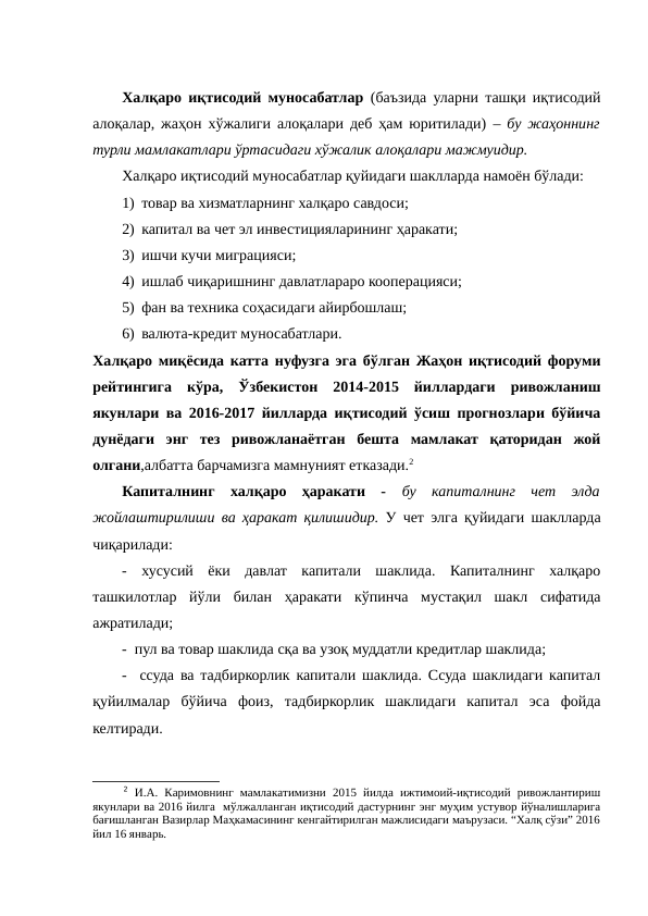 Халқаро иқтисодий муносабатлар  (баъзида уларни ташқи иқтисодий
алоқалар, жаҳон хўжалиги алоқалари деб ҳам юритилади) – бу жаҳоннинг
турли мамлакатлари ўртасидаги хўжалик алоқалари мажмуидир.
Халқаро иқтисодий муносабатлар қуйидаги шаклларда намоён бўлади:
1) товар ва хизматларнинг халқаро савдоси;
2) капитал ва чет эл инвестицияларининг ҳаракати;
3) ишчи кучи миграцияси;
4) ишлаб чиқаришнинг давлатлараро кооперацияси;
5) фан ва техника соҳасидаги айирбошлаш;
6) валюта-кредит муносабатлари.
Халқаро миқёсида катта нуфузга эга бўлган Жаҳон иқтисодий форуми
рейтингига  кўра,  Ўзбекистон  2014-2015  йиллардаги  ривожланиш
якунлари ва 2016-2017 йилларда иқтисодий ўсиш прогнозлари бўйича
дунёдаги  энг  тез  ривожланаётган  бешта  мамлакат  қаторидан  жой
олгани,албатта барчамизга мамнуният етказади.2
Капиталнинг  халқаро  ҳаракати  -  бу  капиталнинг  чет  элда
жойлаштирилиши ва ҳаракат қилишидир. У чет элга қуйидаги шаклларда
чиқарилади:
-  хусусий  ёки  давлат  капитали  шаклида.  Капиталнинг  халқаро
ташкилотлар  йўли  билан  ҳаракати  кўпинча  мустақил  шакл  сифатида
ажратилади;
-  пул ва товар шаклида сқа ва узоқ муддатли кредитлар шаклида;
-   ссуда ва тадбиркорлик капитали шаклида. Ссуда шаклидаги капитал
қуйилмалар  бўйича  фоиз,  тадбиркорлик  шаклидаги  капитал  эса  фойда
келтиради. 
2 И.А.  Каримовнинг  мамлакатимизни  2015  йилда  ижтимоий-иқтисодий  ривожлантириш
якунлари ва 2016 йилга  мўлжалланган иқтисодий дастурнинг энг муҳим устувор йўналишларига
бағишланган Вазирлар Маҳкамасининг кенгайтирилган мажлисидаги маърузаси. “Халқ сўзи” 2016
йил 16 январь.
