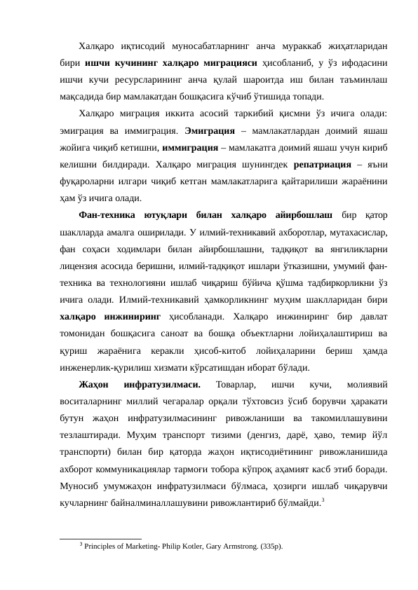 Халқаро  иқтисодий  муносабатларнинг  анча  мураккаб  жиҳатларидан
бири  ишчи кучининг халқаро миграцияси ҳисобланиб, у ўз ифодасини
ишчи  кучи  ресурсларининг  анча  қулай  шароитда  иш  билан  таъминлаш
мақсадида бир мамлакатдан бошқасига кўчиб ўтишида топади.
Халқаро  миграция  иккита  асосий  таркибий  қисмни  ўз  ичига  олади:
эмиграция  ва  иммиграция.  Эмиграция –  мамлакатлардан  доимий  яшаш
жойига чиқиб кетишни, иммиграция – мамлакатга доимий яшаш учун кириб
келишни  билдиради. Халқаро  миграция  шунингдек  репатриация  – яъни
фуқароларни илгари чиқиб кетган мамлакатларига қайтарилиши жараёнини
ҳам ўз ичига олади.
Фан-техника  ютуқлари  билан  халқаро  айирбошлаш бир  қатор
шаклларда амалга оширилади. У илмий-техникавий ахборотлар, мутахасислар,
фан  соҳаси  ходимлари  билан  айирбошлашни,  тадқиқот  ва  янгиликларни
лицензия асосида беришни, илмий-тадқиқот ишлари ўтказишни, умумий фан-
техника ва технологияни ишлаб чиқариш бўйича қўшма тадбиркорликни ўз
ичига олади.  Илмий-техникавий ҳамкорликнинг муҳим шаклларидан бири
халқаро  инжиниринг ҳисобланади.  Халқаро  инжиниринг  бир  давлат
томонидан  бошқасига  саноат  ва  бошқа  объектларни  лойиҳалаштириш  ва
қуриш  жараёнига  керакли  ҳисоб-китоб  лойиҳаларини  бериш  ҳамда
инженерлик-қурилиш хизмати кўрсатишдан иборат бўлади.
Жаҳон  инфратузилмаси. 
Товарлар,  ишчи  кучи,  молиявий
воситаларнинг миллий чегаралар орқали тўхтовсиз ўсиб борувчи ҳаракати
бутун  жаҳон  инфратузилмасининг  ривожланиши  ва  такомиллашувини
тезлаштиради.  Муҳим  транспорт  тизими  (денгиз,  дарё,  ҳаво,  темир  йўл
транспорти)  билан  бир  қаторда  жаҳон  иқтисодиётининг  ривожланишида
ахборот коммуникациялар тармоғи тобора кўпроқ аҳамият касб этиб боради.
Муносиб умумжаҳон инфратузилмаси бўлмаса, ҳозирги ишлаб чиқарувчи
кучларнинг байналминаллашувини ривожлантириб бўлмайди.3 
3 Principles of Marketing- Philip Kotler, Gary Armstrong. (335p).
