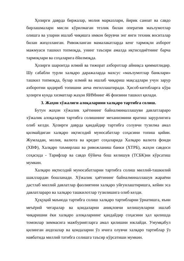 Ҳозирги даврда биржалар, молия марказлари, йирик саноат ва савдо
бирлашмалари  мисли  кўрилмаган  тезлик  билан  оператив  маълумотлар
олишга ва уларни ишлаб чиқишга имкон берувчи энг янги техник воситалар
билан  жиҳозланган.  Ривожланган  мамалакатларда  кенг  тармоқли  ахборот
мажмуаси ташкил топмоқда, унинг таъсири амалда иқтисодиётнинг барча
тармоқлари ва соҳаларига ёйилмоқда.
Ҳозирги шароитда илмий ва тижорат ахборотлар айниқса қимматлидир.
Шу сабабли турли халқаро даражаларда  махсус  «маълумотлар банклари»
ташкил топмоқда, булар илмий ва ишлаб чиқариш мақсадлари учун зарур
ахборотни қидириб топишни анча енгиллаштиради. Ҳисоб-китобларга кўра
ҳозирги кунда хизматлар жаҳон ЯИМнинг 46 фоизини ташкил қилади.
3. Жаҳон хўжалиги алоқаларини халқаро тартибга солиш.
Бутун  жаҳон  хўжалик  ҳаётининг  байналминаллашуви  давлатлараро
хўжалик алоқаларни тартибга солишнинг механизмини яратиш зарурлигига
олиб  келди.  Ҳозирги  даврда  қандайдир  тартибга  солувчи  тузилма  амал
қилмайдиган  халқаро  иқтисодий  муносабатлар  соҳасини  топиш  қийин.
Жумладан,  молия,  валюта  ва  кредит  соҳаларида  Халқаро  валюта  фонди
(ХВФ), Халқаро таъмирлаш ва ривожланиш банки (ХТРБ), жаҳон савдоси
соҳасида - Тарифлар ва савдо бўйича  бош келишув (ТСБК)ни кўрсатиш
мумкин. 
Халқаро иқтисодий муносабатларни тартибга солиш миллий-ташкилий
шакллардан  бошланади.  Хўжалик  ҳаётининг  байналминаллашув  жараёни
дастлаб миллий давлатлар фаолиятини халқаро уйғунлаштиришга, кейин эса
давлатлараро ва халқаро ташкилотлар тузилишига олиб келди.
Ҳуқуқий маънода тартибга солиш халқаро тартибларни ўрнатишга, яъни
меъёрий  чегаралар  ва  қоидаларни  аниқловчи  келишувларни  ишлаб
чиқаришни  ёки  халқаро  алоқаларнинг  қандайдир  соҳасини  ҳал  қилишда
томонлар зиммасига мажбуриятларга амал қилишни юклайди. Умумқабул
қилинган андозалар ва қоидаларни ўз ичига олувчи халқаро тартиблар ўз
навбатида миллий татибга солишга таъсир кўрсатиши мумкин. 
