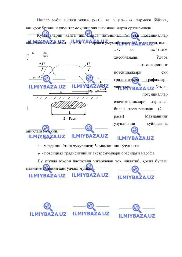  
 
Ишлар м-би 
1: 20001; :5000;20 (5 10)


 ва 
20 ì)
50 (10


 тармоғи бўйича, 
аниқроқ ўрганиш учун тармоқнинг зичлиги икки марта орттирилади. 
Кузатувларни қайта ишлаганда потенциал 
"
"u  ёки потенциаллар 
айирмаси 
" u"

 қийматлари AB  занжирдаги умумий токка 
"
"J  келтиради, яъни 
J
u/  
ва 
 
u J MN
 / 
 
ҳисобланади. 
Ўлчов 
натижаларининг 
потенциаллари 
ёки 
гридиентлари 
графиклари 
харитаси, 
баъзан 
потенциаллар 
изочизиқликлари 
харитаси 
билан тасвирланади. (2 – 
расм) 
Маъданнинг 
узунлигини 
қуйидагича 
аниқлаш мумкин. 
;h
p
L


  
h  - маъданни ётиш чуқурлиги; L- маъданнинг узунлиги 
p  - потенциал градиентининг экстремумлари орасидаги масофа. 
 Бу усулда юқори частотали ўзгарувчан ток ишлатиб, ҳосил бўлган 
магнит майдонни ҳам ўлчаш мумкин. 
B→0 
_ 
2 – Расм  
A 
L 
ПК 
p 
I
U

I
U
I
U
IMN
U
