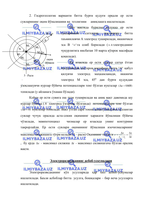  
 
2. Гидрогеологик варианти битта бурғи қудуғи орқали ер ости 
сувларининг оқим йўналишини ва  тезлигини     аниқлашга ишлатилади. 
Иш вақтида бурилма қудуққа ер ости  
сувларининг 
сатхидан 
пастроққа 
битта  
таъминловчи А электрод туширилади, иккинчиси 
эса В 
"
" га олиб борилади (
 A
электроднинг 
чуқурлигига нисбатан 10 марта кўпрок масофада 
қоқилади). 
Ер юзасида ер ости сувлар сатҳи ётган 
чуқурликдан каттароқ масофада битта 
"
"N  қабул 
қилувчи 
электрод 
маҳкамланади, 
иккинчи 
электрод М эса, 450 дан бурғи қудуқдан 
узоқлашувчи нурлар бўйича потенциаллари тенг бўлган нуқталар 
)
0
(
u  MB
 
топилади (у айланага ўхшаш бўлади). 
Кейин ер ости сувига ош тузи туширилади ва аниқ вақт давомида шу 
нурлар бўйича ( N  электрод ўзгармас бўлганда)  потенциаллари тенг бўлган 
0)
(
u 
 нуқталар топилади. Вақт ўтган сари токни яхши ўтказувчи тузланган 
сувлар чучук орасида аста-секин оқимнинг ҳаракати йўналиши бўйича 
чўзилади, эквипотенциал  чизмалар ер юзасида унинг контурини 
такрорлайди. Ер ости сувлари оқимининг йўналиши изочизмаларнинг 
максимал силжишига тўғри келади.(3 – расм) Оқимнинг тезлиги 
t
x
t
t
x

 



1
2

 
,  бу ерда 
x
  - максимал силжиш t
  - максимал силжишгача бўлган оралиқ 
вақти. 
 
Электроразведканинг асбоб-ускуналари 
 
Электроразведканинг кўп усулларида ҳар хил асбоб-ускуналар 
ишлатилади. Баъзи асбоблар битта  усулга, бошқалари – бир неча усулларга 
ишлатилади. 
Б 
M4 
M3 
M2 
M1 
M7 
M6 
M5 
Δx 
A 
N 
t2 
t1 
t0 
B→∞ 
_ 
3 –Расм  
оқим  
йўнали
шиши  
