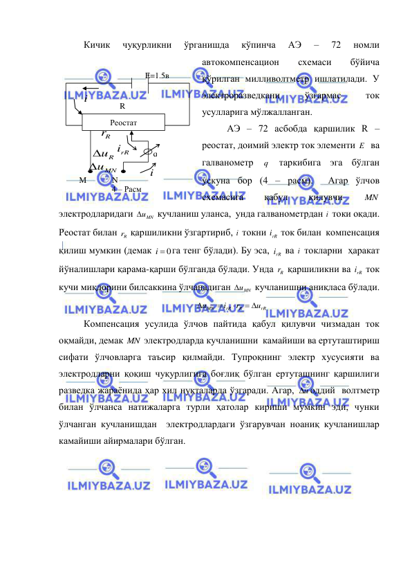  
 
Кичик 
чуқурликни 
ўрганишда 
кўпинча 
АЭ 
– 
72 
номли 
автокомпенсацион 
схемаси 
бўйича 
қўрилган милливолтметр ишлатилади. У 
электроразведкани 
ўзгармас 
ток 
усулларига мўлжалланган. 
АЭ – 72 асбобда қаршилик R – 
реостат, доимий электр ток элементи E   ва 
галванометр 
q  таркибига эга бўлган 
ускуна бор (4 – расм).  Агар ўлчов 
схемасига 
қабул 
қилувчи 
MN  
электродларидаги 
uMN
 кучланиш уланса,  унда галванометрдан i  токи оқади. 
Реостат билан 
Rr  қаршиликни ўзгартириб, i  токни rR
i  ток билан  компенсация 
қилиш мумкин (демак 
i  0
га тенг бўлади). Бу эса, 
rR
i  ва i  токларни  ҳаракат 
йўналишлари қарама-қарши бўлганда бўлади. Унда 
Rr  қаршиликни ва rR
i  ток 
кучи миқдорини билсаккина ўлчанадиган 
uMN
 кучланишни аниқласа бўлади. 
rR
R
rR
MN
u
r
i
u
 



 
Компенсация усулида ўлчов пайтида қабул қилувчи чизмадан ток 
оқмайди, демак MN  электродларда кучланишни  камайиши ва ертуташтириш 
сифати ўлчовларга таъсир қилмайди. Тупроқнинг электр хусусияти ва 
электродларни қоқиш чуқурлигига боғлиқ бўлган ертуташнинг қаршилиги 
разведка жараёнида ҳар хил нуқталарда ўзгаради. Агар, 
u
 оддий  волтметр 
билан ўлчанса натижаларга турли ҳатолар кириши мумкин эди, чунки 
ўлчанган кучланишдан  электродлардаги ўзгарувчан ноаниқ кучланишлар 
камайиши айирмалари бўлган. 
 
Реостат 
R 
i
M 
N 
i
q 
E=1.5в 
Rr
uMN

rR
i
uR

4 – Расм  
