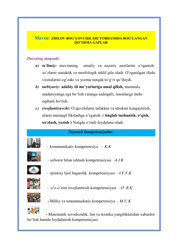 1 
 
 
 
 
 
Mavzu: ZIDLOV BOG’LOVCHILARI YORDAMIDA BOG’LANGAN 
QO’SHMA GAPLAR 
 
 
Darsning maqsadi:  
a) ta’limiy: mavzuning  amaliy va nazariy asoslarini o’rganish: 
so‘zlarni sintaktik va morfologik tahlil qila oladi. O‘rganilgan ifoda 
vositalarini og‘zaki va yozma nutqda to‘g‘ri qo‘llaydi.  
b) tarbiyaviy: adabiy til me’yorlariga amal qilish, muomala 
madaniyatiga ega bo‘lish vatanga sadoqatli, insonlarga mehr-
oqibatli bo‘lish. 
c) rivojlantiruvchi: O’quvchilarni tafakkur va idrokini kengaytirish, 
ularni mustaqil fikrlashga o’rgatish. ( tinglab tushunish, o‘qish, 
so‘zlash, yozish ) Nutqda o‘rinli foydalana oladi. 
Tayanch kompetensiyalar: 
      -  kommunikativ kompetensiya   -  K.K 
       - axborot bilan ishlash kompetensiyasi  -A.I.K 
      -  ijtimoiy faol fuqarolik  kompetensiyasi  - I.F.F.K 
       -  o’z-o’zini rivojlantirish kompetensiyasi  - O’.R.K 
       - Milliy va umummadaniy kompetensiya  - M.U.K 
      - Matematik savodxonlik, fan va texnika yangiliklaridan xabardor 
bo‘lish hamda foydalanish kompetensiyasi    
