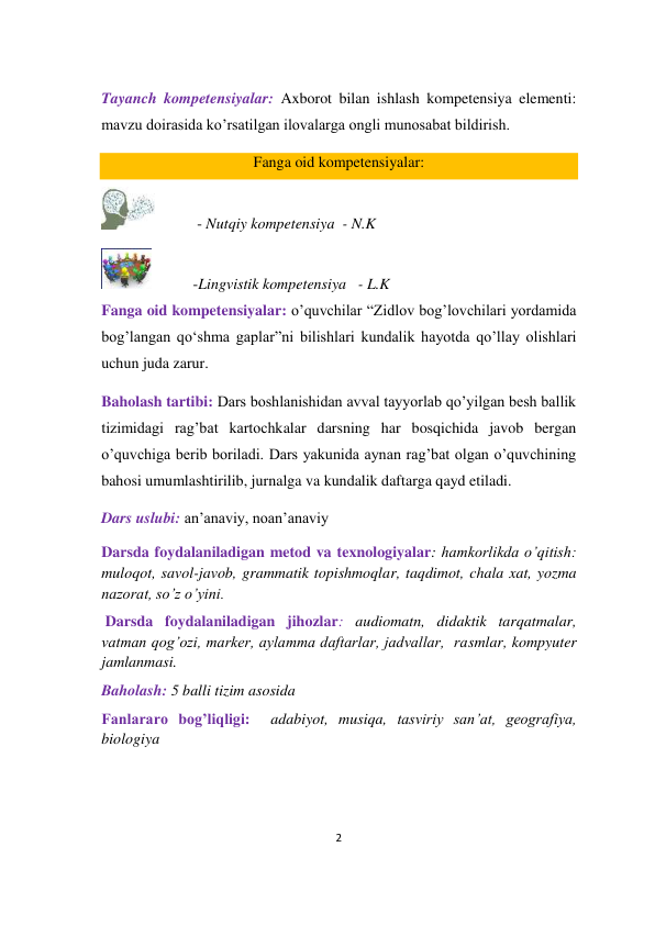 2 
 
 
Tayanch kompetensiyalar: Axborot bilan ishlash kompetensiya elementi: 
mavzu doirasida ko’rsatilgan ilovalarga ongli munosabat bildirish. 
Fanga oid kompetensiyalar: 
           - Nutqiy kompetensiya  - N.K 
           -Lingvistik kompetensiya   - L.K 
Fanga oid kompetensiyalar: o’quvchilar “Zidlov bog’lovchilari yordamida 
bog’langan qo‘shma gaplar”ni bilishlari kundalik hayotda qo’llay olishlari 
uchun juda zarur. 
Baholash tartibi: Dars boshlanishidan avval tayyorlab qo’yilgan besh ballik 
tizimidagi rag’bat kartochkalar darsning har bosqichida javob bergan 
o’quvchiga berib boriladi. Dars yakunida aynan rag’bat olgan o’quvchining 
bahosi umumlashtirilib, jurnalga va kundalik daftarga qayd etiladi. 
Dars uslubi: an’anaviy, noan’anaviy  
Darsda foydalaniladigan metod va texnologiyalar: hamkorlikda o’qitish: 
muloqot, savol-javob, grammatik topishmoqlar, taqdimot, chala xat, yozma 
nazorat, so’z o’yini. 
 Darsda foydalaniladigan jihozlar: audiomatn, didaktik tarqatmalar, 
vatman qog’ozi, marker, aylamma daftarlar, jadvallar,  rasmlar, kompyuter 
jamlanmasi. 
Baholash: 5 balli tizim asosida 
Fanlararo bog’liqligi:  adabiyot, musiqa, tasviriy san’at, geografiya, 
biologiya 
 
 
 
