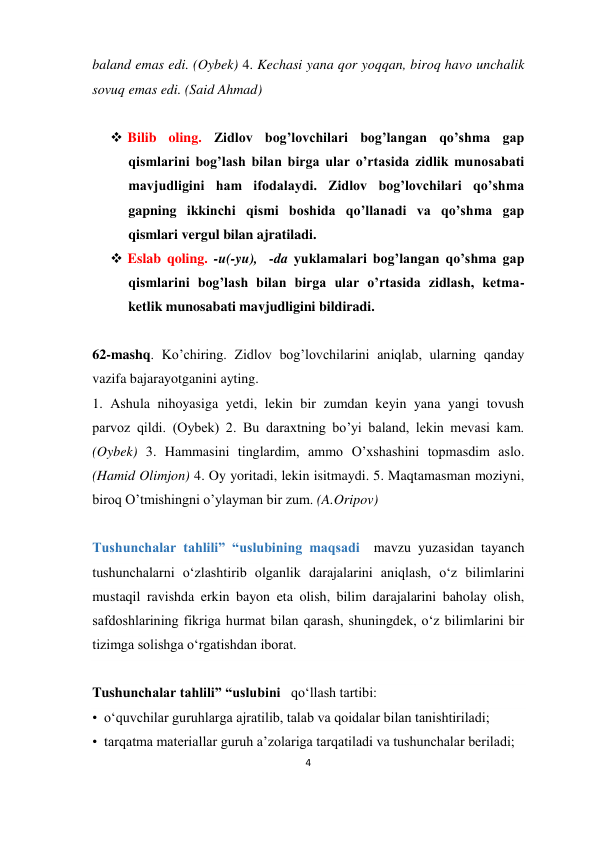 4 
 
baland emas edi. (Oybek) 4. Kechasi yana qor yoqqan, biroq havo unchalik 
sovuq emas edi. (Said Ahmad) 
 
 Bilib oling. Zidlov bog’lovchilari bog’langan qo’shma gap 
qismlarini bog’lash bilan birga ular o’rtasida zidlik munosabati 
mavjudligini ham ifodalaydi. Zidlov bog’lovchilari qo’shma 
gapning ikkinchi qismi boshida qo’llanadi va qo’shma gap 
qismlari vergul bilan ajratiladi. 
 Eslab qoling. -u(-yu),  -da yuklamalari bog’langan qo’shma gap 
qismlarini bog’lash bilan birga ular o’rtasida zidlash, ketma-
ketlik munosabati mavjudligini bildiradi. 
 
62-mashq. Ko’chiring. Zidlov bog’lovchilarini aniqlab, ularning qanday 
vazifa bajarayotganini ayting. 
1. Ashula nihoyasiga yetdi, lekin bir zumdan keyin yana yangi tovush 
parvoz qildi. (Oybek) 2. Bu daraxtning bo’yi baland, lekin mevasi kam. 
(Oybek) 3. Hammasini tinglardim, ammo O’xshashini topmasdim aslo. 
(Hamid Olimjon) 4. Oy yoritadi, lekin isitmaydi. 5. Maqtamasman moziyni, 
biroq O’tmishingni o’ylayman bir zum. (A.Oripov) 
 
Tushunchalar tahlili” “uslubining maqsadi  mavzu yuzasidan tayanch 
tushunchalarni o‘zlashtirib olganlik darajalarini aniqlash, o‘z bilimlarini 
mustaqil ravishda erkin bayon eta olish, bilim darajalarini baholay olish, 
safdoshlarining fikriga hurmat bilan qarash, shuningdek, o‘z bilimlarini bir 
tizimga solishga o‘rgatishdan iborat.  
 
Tushunchalar tahlili” “uslubini   qo‘llash tartibi: 
•  o‘quvchilar guruhlarga ajratilib, talab va qoidalar bilan tanishtiriladi; 
•  tarqatma materiallar guruh a’zolariga tarqatiladi va tushunchalar beriladi; 
