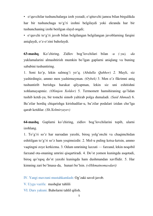 5 
 
•   o‘quvchilar tushunchalarga izoh yozadi; o‘qituvchi jamoa bilan birgalikda 
har bir tushunchaga to‘g’ri izohni belgilaydi yoki ekranda har bir 
tushunchaning izohi berilgan slayd orqali; 
•  o‘quvchi to‘g’ri javob bilan belgilangan belgilangan javoblarning farqini 
aniqlaydi, o‘z-o‘zini baholaydi.                                       
 
63-mashq. Ko’chiring. Zidlov bog’lovchilari bilan -u (-yu), -da 
yuklamalarini almashtirish mumkin bo’lgan gaplarni aniqlang va buning 
sababini tushuntiring. 
1. Soni ko’p, lekin salmog’i yo’q. (Abdulla Qahhor) 2. Mayli, siz 
yashirdingiz, ammo men yashirmayman. (Oybek) 3. Men o’z fikrimni aniq 
tushuntirib 
berishga 
harakat 
qilyapman, 
lekin 
siz 
uni 
eshitishni 
xohlamayapmiz. (Olimjon Xoldor) 5. Termometr hamshiraning qo’lidan 
tushib ketdi-yu, bir tomchi simob yaltirab polga dumaladi. (Said Ahmad) 6. 
Ba’zilar hordiq chiqarishga kirishadilar-u, ba’zilar podalari izidan cho’lga 
qarab ketdilar. (Sh.Xolmirzayev) 
 
64-mashq. Gaplarni ko’chiring, zidlov bog’lovchilarini topib, ularni 
izohlang. 
1. To’g’ri so’z har narsadan yaxshi, biroq yolg’onchi va chaqimchidan 
eshitilgan to’g’ri so’z ham yoqimsizdir. 2. Mol-u puling ketsa-ketsin, ammo 
vaqtingni zoye ketkizma. 3. Odam umrining lazzati — farzand, lekin noqobil 
farzand ota-onaning umrini qisqartiradi. 4. Do’st yomon kuningda asqotadi, 
biroq qo’rqoq do’st yaxshi kuningda ham dushmandan xavflidir. 5. Har 
kimning zari bo’lmasa-da,   hunari bo’lsin. («Hikmatnoma»dari) 
    
IV. Yangi mavzuni mustahkamlash: Og’zaki savol-javob. 
V. Uyga vazifa:  mashqlar tahlili   
VI. Dars yakuni. Baholarni tahlil qilish. 
