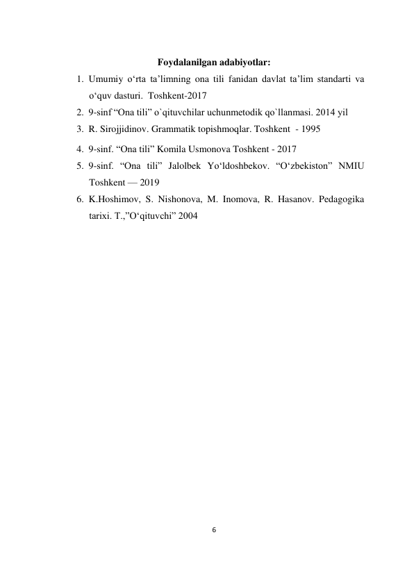 6 
 
    
Foydalanilgan adabiyotlar: 
1. Umumiy o‘rta ta’limning ona tili fanidan davlat ta’lim standarti va 
o‘quv dasturi.  Toshkent-2017 
2. 9-sinf “Ona tili” o`qituvchilar uchunmetodik qo`llanmasi. 2014 yil  
3. R. Sirojjidinov. Grammatik topishmoqlar. Toshkent  - 1995 
4. 9-sinf. “Ona tili” Komila Usmonova Toshkent - 2017 
5. 9-sinf. “Ona tili” Jalolbek Yo‘ldoshbekov. “O‘zbekiston” NMIU 
Toshkent — 2019  
6. K.Hoshimov, S. Nishonova, M. Inomova, R. Hasanov. Pedagogika 
tarixi. T.,”O‘qituvchi” 2004 
 
 
 
  
 
 
