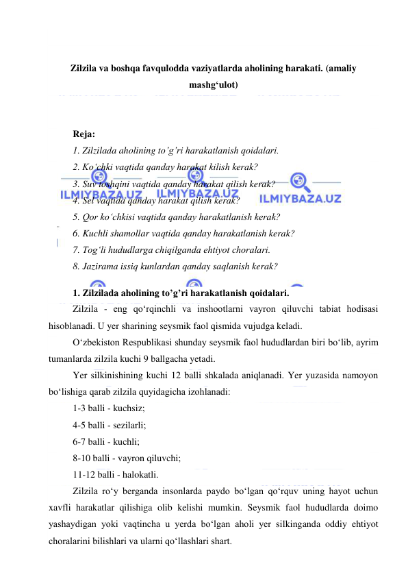  
 
 
 
Zilzila va boshqa favqulodda vaziyatlarda aholining harakati. (amaliy 
mashg‘ulot) 
 
 
Reja: 
1. Zilzilada aholining to’g’ri harakatlanish qoidalari. 
2. Ko‘chki vaqtida qanday harakat kilish kerak?  
3. Suv toshqini vaqtida qanday harakat qilish kerak?  
4. Sel vaqtida qanday harakat qilish kerak?  
5. Qor ko‘chkisi vaqtida qanday harakatlanish kerak?  
6. Kuchli shamollar vaqtida qanday harakatlanish kerak? 
7. Tog‘li hududlarga chiqilganda ehtiyot choralari. 
8. Jazirama issiq kunlardan qanday saqlanish kerak? 
 
1. Zilzilada aholining to’g’ri harakatlanish qoidalari. 
Zilzila - eng qo‘rqinchli va inshootlarni vayron qiluvchi tabiat hodisasi 
hisoblanadi. U yer sharining seysmik faol qismida vujudga keladi. 
O‘zbekiston Respublikasi shunday seysmik faol hududlardan biri bo‘lib, ayrim 
tumanlarda zilzila kuchi 9 ballgacha yetadi. 
Yer silkinishining kuchi 12 balli shkalada aniqlanadi. Yer yuzasida namoyon 
bo‘lishiga qarab zilzila quyidagicha izohlanadi: 
1-3 balli - kuchsiz; 
4-5 balli - sezilarli; 
6-7 balli - kuchli; 
8-10 balli - vayron qiluvchi; 
11-12 balli - halokatli. 
Zilzila ro‘y berganda insonlarda paydo bo‘lgan qo‘rquv uning hayot uchun 
xavfli harakatlar qilishiga olib kelishi mumkin. Seysmik faol hududlarda doimo 
yashaydigan yoki vaqtincha u yerda bo‘lgan aholi yer silkinganda oddiy ehtiyot 
choralarini bilishlari va ularni qo‘llashlari shart. 
