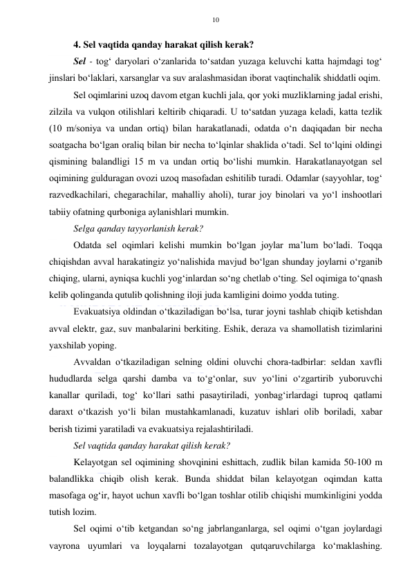  
 
10 
 
4. Sel vaqtida qanday harakat qilish kerak?  
Sel - tog‘ daryolari o‘zanlarida to‘satdan yuzaga keluvchi katta hajmdagi tog‘ 
jinslari bo‘laklari, xarsanglar va suv aralashmasidan iborat vaqtinchalik shiddatli oqim. 
Sel oqimlarini uzoq davom etgan kuchli jala, qor yoki muzliklarning jadal erishi,  
zilzila va vulqon otilishlari keltirib chiqaradi. U to‘satdan yuzaga keladi, katta tezlik 
(10 m/soniya va undan ortiq) bilan harakatlanadi, odatda o‘n daqiqadan bir necha 
soatgacha bo‘lgan oraliq bilan bir necha to‘lqinlar shaklida o‘tadi. Sel to‘lqini oldingi 
qismining balandligi 15 m va undan ortiq bo‘lishi mumkin. Harakatlanayotgan sel 
oqimining gulduragan ovozi uzoq masofadan eshitilib turadi. Odamlar (sayyohlar, tog‘ 
razvedkachilari, chegarachilar, mahalliy aholi), turar joy binolari va yo‘l inshootlari 
tabiiy ofatning qurboniga aylanishlari mumkin. 
Selga qanday tayyorlanish kerak?  
Odatda sel oqimlari kelishi mumkin bo‘lgan joylar ma’lum bo‘ladi. Toqqa 
chiqishdan avval harakatingiz yo‘nalishida mavjud bo‘lgan shunday joylarni o‘rganib 
chiqing, ularni, ayniqsa kuchli yog‘inlardan so‘ng chetlab o‘ting. Sel oqimiga to‘qnash 
kelib qolinganda qutulib qolishning iloji juda kamligini doimo yodda tuting. 
Evakuatsiya oldindan o‘tkaziladigan bo‘lsa, turar joyni tashlab chiqib ketishdan 
avval elektr, gaz, suv manbalarini berkiting. Eshik, deraza va shamollatish tizimlarini 
yaxshilab yoping. 
Avvaldan o‘tkaziladigan selning oldini oluvchi chora-tadbirlar: seldan xavfli 
hududlarda selga qarshi damba va to‘g‘onlar, suv yo‘lini o‘zgartirib yuboruvchi 
kanallar quriladi, tog‘ ko‘llari sathi pasaytiriladi, yonbag‘irlardagi tuproq qatlami 
daraxt o‘tkazish yo‘li bilan mustahkamlanadi, kuzatuv ishlari olib boriladi, xabar 
berish tizimi yaratiladi va evakuatsiya rejalashtiriladi. 
Sel vaqtida qanday harakat qilish kerak?  
Kelayotgan sel oqimining shovqinini eshittach, zudlik bilan kamida 50-100 m 
balandlikka chiqib olish kerak. Bunda shiddat bilan kelayotgan oqimdan katta 
masofaga og‘ir, hayot uchun xavfli bo‘lgan toshlar otilib chiqishi mumkinligini yodda 
tutish lozim. 
Sel oqimi o‘tib ketgandan so‘ng jabrlanganlarga, sel oqimi o‘tgan joylardagi 
vayrona uyumlari va loyqalarni tozalayotgan qutqaruvchilarga ko‘maklashing. 
