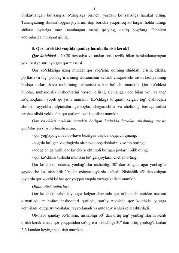  
 
11 
Shikastlangan bo‘lsangiz, o‘zingizga birinchi yordam ko‘rsatishga harakat qiling. 
Tanangizning shikast topgan joylarini, iloji boricha yuqoriroq ko‘targan holda tuting, 
shikast joylariga muz (namlangan mato) qo‘ying, qattiq bog‘lang. Tibbiyot 
xodimlariga murojaat qiling. 
 
5. Qor ko‘chkisi vaqtida qanday harakatlanish kerak?  
Qor ko‘chkisi - 20-30 m/soniya va undan ortiq tezlik bilan harakatlanayotgan 
yoki pastga surilayotgan qor massasi. 
Qor ko‘chkisiga uzoq muddat qor yog‘ishi, qorning shiddatli erishi, zilzila, 
portlash va tog‘ yonbag‘irlarining tebranishini keltirib chiqaruvchi inson faoliyatining 
boshqa turlari, havo muhitining tebranishi sabab bo‘lishi mumkin. Qor ko‘chkisi 
binolar, muhandislik inshootlarini vayron qilishi, zichlangan qor bilan yo‘l va tog‘ 
so‘qmoqlarini yopib qo‘yishi mumkin. Ko‘chkiga to‘qnash kelgan tog‘ qishloqlari 
aholisi, sayyohlar, alpinistlar, geologlar, chegarachilar va aholining boshqa toifasi 
jarohat olishi yoki qalin qor qatlami ostida qolishi mumkin. 
Qor ko‘chkisi tushishi mumkin bo‘lgan hududda harakat qilishning asosiy 
qoidalariga rioya qilinishi lozim: 
- qor yog‘ayotgan va ob-havo buzilgan vaqtda toqqa chiqmang; 
- tog‘da bo‘lgan vaqtingizda ob-havo o‘zgarishlarini kuzatib boring; 
- toqqa chiqa turib, qor ko‘chkisi ehtimoli bo‘lgan joylarni bilib oling; 
- qor ko‘chkisi tushishi mumkin bo‘lgan joylarni chetlab o‘ting. 
Qor ko‘chkisi, odatda, yonbag‘irlar nishabligi 300 dan oshgan, agar yonbag‘ir 
yaydoq bo‘lsa, nishablik 200 dan oshgan joylarda tushadi. Nishablik 450 dan oshgan 
joylarda qor ko‘chkisi har qor yoqqan vaqtda yuzaga kelishi mumkin. 
Oldini olish tadbirlari.  
Qor ko‘chkisi tahdidi yuzaga kelgan sharoitda qor to‘planishi ustidan nazorat 
o‘rnatiladi, muhofaza inshootlari quriladi, sun’iy ravishda qor ko‘chkisi yuzaga 
keltiriladi, qutqaruv vositalari tayyorlanadi va qutqaruv ishlari rejalashtiriladi. 
Ob-havo qanday bo‘lmasin, nishabligi 300 dan ortiq tog‘ yonbag‘irlarini kesib 
o‘tish kerak emas, qor yoqqanidan so‘ng esa nishabligi 200 dan ortiq yonbag‘irlardan 
2-3 kundan keyingina o‘tish mumkin. 
