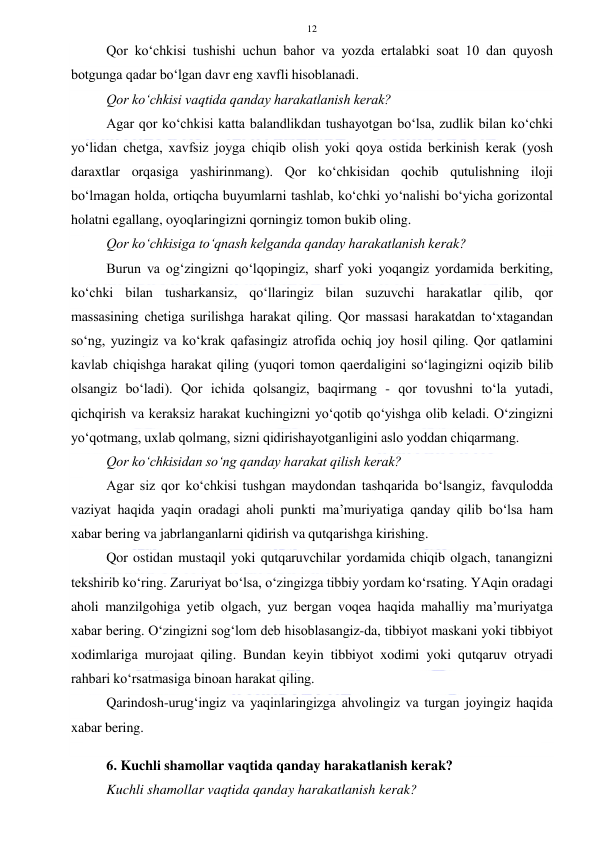  
 
12 
Qor ko‘chkisi tushishi uchun bahor va yozda ertalabki soat 10 dan quyosh 
botgunga qadar bo‘lgan davr eng xavfli hisoblanadi. 
Qor ko‘chkisi vaqtida qanday harakatlanish kerak?  
Agar qor ko‘chkisi katta balandlikdan tushayotgan bo‘lsa, zudlik bilan ko‘chki 
yo‘lidan chetga, xavfsiz joyga chiqib olish yoki qoya ostida berkinish kerak (yosh 
daraxtlar orqasiga yashirinmang). Qor ko‘chkisidan qochib qutulishning iloji 
bo‘lmagan holda, ortiqcha buyumlarni tashlab, ko‘chki yo‘nalishi bo‘yicha gorizontal 
holatni egallang, oyoqlaringizni qorningiz tomon bukib oling. 
Qor ko‘chkisiga to‘qnash kelganda qanday harakatlanish kerak?  
Burun va og‘zingizni qo‘lqopingiz, sharf yoki yoqangiz yordamida berkiting, 
ko‘chki bilan tusharkansiz, qo‘llaringiz bilan suzuvchi harakatlar qilib, qor 
massasining chetiga surilishga harakat qiling. Qor massasi harakatdan to‘xtagandan 
so‘ng, yuzingiz va ko‘krak qafasingiz atrofida ochiq joy hosil qiling. Qor qatlamini 
kavlab chiqishga harakat qiling (yuqori tomon qaerdaligini so‘lagingizni oqizib bilib 
olsangiz bo‘ladi). Qor ichida qolsangiz, baqirmang - qor tovushni to‘la yutadi, 
qichqirish va keraksiz harakat kuchingizni yo‘qotib qo‘yishga olib keladi. O‘zingizni 
yo‘qotmang, uxlab qolmang, sizni qidirishayotganligini aslo yoddan chiqarmang. 
Qor ko‘chkisidan so‘ng qanday harakat qilish kerak?  
Agar siz qor ko‘chkisi tushgan maydondan tashqarida bo‘lsangiz, favqulodda 
vaziyat haqida yaqin oradagi aholi punkti ma’muriyatiga qanday qilib bo‘lsa ham 
xabar bering va jabrlanganlarni qidirish va qutqarishga kirishing. 
Qor ostidan mustaqil yoki qutqaruvchilar yordamida chiqib olgach, tanangizni 
tekshirib ko‘ring. Zaruriyat bo‘lsa, o‘zingizga tibbiy yordam ko‘rsating. YAqin oradagi 
aholi manzilgohiga yetib olgach, yuz bergan voqea haqida mahalliy ma’muriyatga 
xabar bering. O‘zingizni sog‘lom deb hisoblasangiz-da, tibbiyot maskani yoki tibbiyot 
xodimlariga murojaat qiling. Bundan keyin tibbiyot xodimi yoki qutqaruv otryadi 
rahbari ko‘rsatmasiga binoan harakat qiling. 
Qarindosh-urug‘ingiz va yaqinlaringizga ahvolingiz va turgan joyingiz haqida 
xabar bering. 
 
6. Kuchli shamollar vaqtida qanday harakatlanish kerak? 
Kuchli shamollar vaqtida qanday harakatlanish kerak? 
