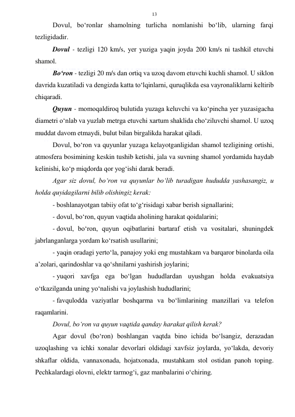  
 
13 
Dovul, bo‘ronlar shamolning turlicha nomlanishi bo‘lib, ularning farqi 
tezligidadir. 
Dovul - tezligi 120 km/s, yer yuziga yaqin joyda 200 km/s ni tashkil etuvchi 
shamol. 
Bo‘ron - tezligi 20 m/s dan ortiq va uzoq davom etuvchi kuchli shamol. U siklon 
davrida kuzatiladi va dengizda katta to‘lqinlarni, quruqlikda esa vayronaliklarni keltirib 
chiqaradi. 
Quyun - momoqaldiroq bulutida yuzaga keluvchi va ko‘pincha yer yuzasigacha 
diametri o‘nlab va yuzlab metrga etuvchi xartum shaklida cho‘ziluvchi shamol. U uzoq 
muddat davom etmaydi, bulut bilan birgalikda harakat qiladi. 
Dovul, bo‘ron va quyunlar yuzaga kelayotganligidan shamol tezligining ortishi, 
atmosfera bosimining keskin tushib ketishi, jala va suvning shamol yordamida haydab 
kelinishi, ko‘p miqdorda qor yog‘ishi darak beradi. 
Agar siz dovul, bo‘ron va quyunlar bo‘lib turadigan hududda yashasangiz, u 
holda quyidagilarni bilib olishingiz kerak: 
- boshlanayotgan tabiiy ofat to‘g‘risidagi xabar berish signallarini; 
- dovul, bo‘ron, quyun vaqtida aholining harakat qoidalarini; 
- dovul, bo‘ron, quyun oqibatlarini bartaraf etish va vositalari, shuningdek 
jabrlanganlarga yordam ko‘rsatish usullarini; 
- yaqin oradagi yerto‘la, panajoy yoki eng mustahkam va barqaror binolarda oila 
a’zolari, qarindoshlar va qo‘shnilarni yashirish joylarini; 
- yuqori xavfga ega bo‘lgan hududlardan uyushgan holda evakuatsiya 
o‘tkazilganda uning yo‘nalishi va joylashish hududlarini; 
- favqulodda vaziyatlar boshqarma va bo‘limlarining manzillari va telefon 
raqamlarini. 
Dovul, bo‘ron va quyun vaqtida qanday harakat qilish kerak?  
Agar dovul (bo‘ron) boshlangan vaqtda bino ichida bo‘lsangiz, derazadan 
uzoqlashing va ichki xonalar devorlari oldidagi xavfsiz joylarda, yo‘lakda, devoriy 
shkaflar oldida, vannaxonada, hojatxonada, mustahkam stol ostidan panoh toping. 
Pechkalardagi olovni, elektr tarmog‘i, gaz manbalarini o‘chiring. 
