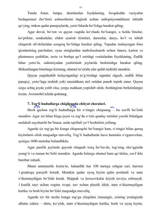  
 
14 
Tunda 
fonar, 
lampa, 
shamlardan 
foydalaning, 
favqulodda 
vaziyatlar 
boshqarmasi (bo‘limi) axborotlarini tinglash uchun radiopriyomniklarni ishlatib 
qo‘ying, imkon qadar panajoylarda, yerto‘lalarda bo‘lishga harakat qiling.  
Agar dovul, bo‘ron va quyun vaqtida ko‘chada bo‘lsangiz, u holda binolar, 
ko‘priklar, estakadalar, elektr uzatish tizimlari, daraxtlar, daryo, ko‘l va ishlab 
chiqarish ob’ektlaridan uzoqroq bo‘lishga harakat qiling. Tepadan tushayotgan bino 
qismlarining parchalari, oyna siniqlaridan muhofazalanish uchun fanera, karton va 
plastmassa yashiklar, taxta va boshqa qo‘l ostidagi vositalardan foydalaning. Zudlik 
bilan yerto‘la, radiatsiyadan yashirinish joylarida berkinishga harakat qiling. 
Shikastlangan binolarga kirmang, shamol ta’sirida ular qulab tushishi mumkin. 
Quyun yaqinlashib kelayotganligi to‘g‘risidagi signalni olgach, zudlik bilan 
panajoy, yerto‘laga tushish yoki mustahkam stol ostidan panoh topish zarur. Quyun 
sizga ochiq joyda yetib olsa, yerga mahkam yopishib olish, boshingizni berkitishingiz 
lozim. Avtomobil ichida qolmang. 
 
7. Tog‘li hududlarga chiqilganda ehtiyot choralari. 
Hech qachon tog‘li hududlarga bir o‘zingiz chiqmang – bu xavfli bo‘lishi 
mumkin. Agar siz bilan birga joyni va tog‘da o‘zini qanday tutishni yaxshi biladigan 
malakali sayohatchi bo‘lmasa, unda tajribali yo‘l boshchini yollang. 
Agarda siz tog‘ga bir kunga chiqmoqchi bo‘lsangiz ham, o‘zingiz bilan quruq 
kiyimlarni olish maqsadga muvofiq. Tog‘li hududlarda havo hamisha o‘zgaruvchan, 
ayniqsa 1600 metrdan balandlikda. 
Agar pastlik joylarda quyosh chaqnab issiq bo‘lsa-da, tog‘ning cho‘qqisida 
yomg‘ir va tuman bo‘lishi mumkin. Agarda bularga shamol ham qo‘shilsa, xavf ikki 
barobar oshadi. 
Shuni unutmaslik lozim-ki, balandlik har 100 metrga oshgan sari, harorat 
1 gradusga pasayib boradi. Mumkin qadar oyoq kiyim qalin poshnali va nam 
o‘tkazmaydigan bo‘lishi kerak. Shippak va krossovkalar kiyish tavsiya etilmaydi. 
1 kunlik sayr uchun ozgina ovqat, suv uchun plastik idish, nam o‘tkazmaydigan 
kurtka va bosh kiyim bo‘lishi maqsadga muvofiq. 
Agarda siz bir necha kunga tog‘ga chiqishni istasangiz, sizning yoningizda 
albatta zahira – shim, ko‘ylak, nam o‘tkazmaydigan kurtka, bosh va oyoq kiyim, 
