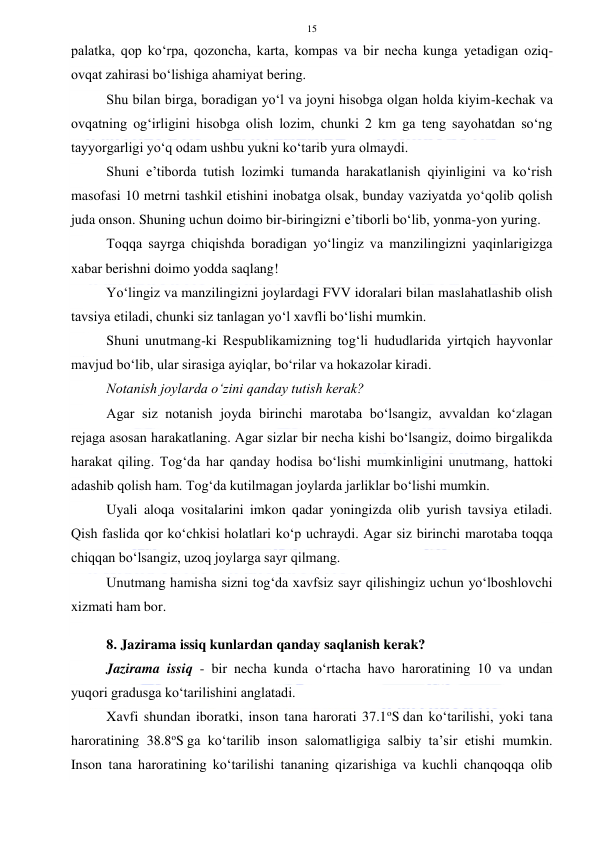  
 
15 
palatka, qop ko‘rpa, qozoncha, karta, kompas va bir necha kunga yetadigan oziq-
ovqat zahirasi bo‘lishiga ahamiyat bering. 
Shu bilan birga, boradigan yo‘l va joyni hisobga olgan holda kiyim-kechak va 
ovqatning og‘irligini hisobga olish lozim, chunki 2 km ga teng sayohatdan so‘ng 
tayyorgarligi yo‘q odam ushbu yukni ko‘tarib yura olmaydi. 
Shuni e’tiborda tutish lozimki tumanda harakatlanish qiyinligini va ko‘rish 
masofasi 10 metrni tashkil etishini inobatga olsak, bunday vaziyatda yo‘qolib qolish 
juda onson. Shuning uchun doimo bir-biringizni e’tiborli bo‘lib, yonma-yon yuring. 
Toqqa sayrga chiqishda boradigan yo‘lingiz va manzilingizni yaqinlarigizga 
xabar berishni doimo yodda saqlang! 
Yo‘lingiz va manzilingizni joylardagi FVV idoralari bilan maslahatlashib olish 
tavsiya etiladi, chunki siz tanlagan yo‘l xavfli bo‘lishi mumkin. 
Shuni unutmang-ki Respublikamizning tog‘li hududlarida yirtqich hayvonlar 
mavjud bo‘lib, ular sirasiga ayiqlar, bo‘rilar va hokazolar kiradi. 
Notanish joylarda o‘zini qanday tutish kerak? 
Agar siz notanish joyda birinchi marotaba bo‘lsangiz, avvaldan ko‘zlagan 
rejaga asosan harakatlaning. Agar sizlar bir necha kishi bo‘lsangiz, doimo birgalikda 
harakat qiling. Tog‘da har qanday hodisa bo‘lishi mumkinligini unutmang, hattoki 
adashib qolish ham. Tog‘da kutilmagan joylarda jarliklar bo‘lishi mumkin. 
Uyali aloqa vositalarini imkon qadar yoningizda olib yurish tavsiya etiladi. 
Qish faslida qor ko‘chkisi holatlari ko‘p uchraydi. Agar siz birinchi marotaba toqqa 
chiqqan bo‘lsangiz, uzoq joylarga sayr qilmang. 
Unutmang hamisha sizni tog‘da xavfsiz sayr qilishingiz uchun yo‘lboshlovchi 
xizmati ham bor. 
 
8. Jazirama issiq kunlardan qanday saqlanish kerak? 
Jazirama issiq - bir necha kunda o‘rtacha havo haroratining 10 va undan 
yuqori gradusga ko‘tarilishini anglatadi. 
Xavfi shundan iboratki, inson tana harorati 37.1oS dan ko‘tarilishi, yoki tana 
haroratining 38.8oS ga ko‘tarilib inson salomatligiga salbiy ta’sir etishi mumkin. 
Inson tana haroratining ko‘tarilishi tananing qizarishiga va kuchli chanqoqqa olib 
