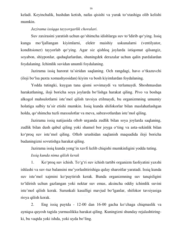  
 
16 
keladi. Keyinchalik, hushdan ketish, nafas qisishi va yurak to‘xtashiga olib kelishi 
mumkin. 
Jazirama issiqqa tayyorgarlik choralari. 
Suv zaxirasini yaratish uchun qo‘shimcha idishlarga suv to‘ldirib qo‘ying. Issiq 
kunga 
mo‘ljallangan 
kiyimlarni, 
elektr 
maishiy 
uskunalarni 
(ventilyator, 
konditsioner) tayyorlab qo‘ying. Agar siz qishloq joylarda istiqomat qilsangiz, 
soyabon, shiyponlar, quduqlarlardan, shuningdek derazalar uchun qalin pardalardan 
foydalaning. Ichimlik suvidan unumli foydalaning. 
Jazirama issiq harorat ta’siridan saqlaning. Och rangdagi, havo o‘tkazuvchi 
(iloji bo‘lsa paxta xomashyosidan) kiyim va bosh kiyimlardan foydalaning. 
Yodda tutingki, kuygan tana qismi sovimaydi va terlamaydi. Shoshmasdan 
harakatlaning, iloji boricha soya joylarda bo‘lishga harakat qiling. Pivo va boshqa 
alkogol mahsulotlarni iste’mol qilish tavsiya etilmaydi, bu organizmning umumiy 
holatiga salbiy ta’sir etishi mumkin. Issiq kunda shifokorlar bilan maslahatlashgan 
holda, qo‘shimcha tuzli maxsulotlar va meva, sabzavotlardan iste’mol qiling. 
Jazirama issiq natijasida oftob urganda zudlik bilan soya joylarda saqlaning, 
zudlik bilan dush qabul qiling yoki shamol bor joyga o‘ting va asta-sekinlik bilan 
ko‘proq suv iste’mol qiling. Oftob urushidan saqlanish maqsadida iloji boricha 
badaningizni sovutishga harakat qiling. 
Jazirama issiq kunda yong‘in xavfi kelib chiqishi mumkinligini yodda tuting. 
Issiq kunda nima qilish kerak 
1. 
Ko‘proq suv ichish. To‘g‘ri suv ichish tartibi organizm faoliyatini yaxshi 
ishlashi va suv-tuz balansini me’yorlashtirishiga qulay sharoitlar yaratadi. Issiq kunda 
suv iste’mol xajmini ko‘paytirish kerak. Bunda organizmning suv tanqisligini 
to‘ldirish uchun gazlangan yoki nektar suv emas, aksincha oddiy ichimlik suvini 
iste’mol qilish kerak. Surunkali kasalligi mavjud bo‘lganlar, shifokor tavsiyasiga 
rioya qilish kerak. 
2. 
Eng issiq paytda - 12-00 dan 16-00 gacha ko‘chaga chiqmaslik va 
ayniqsa quyosh tagida yurmaslikka harakat qiling. Kuningizni shunday rejalashtiring-
ki, bu vaqtda yoki ishda, yoki uyda bo‘ling. 
