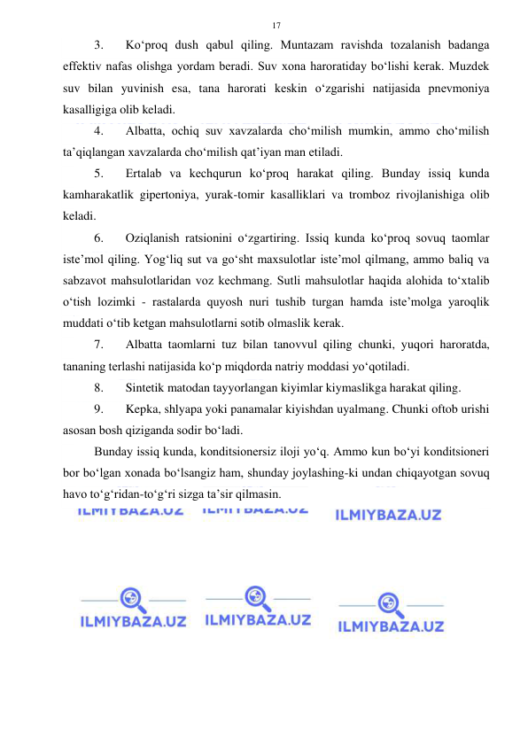  
 
17 
3. 
Ko‘proq dush qabul qiling. Muntazam ravishda tozalanish badanga 
effektiv nafas olishga yordam beradi. Suv xona haroratiday bo‘lishi kerak. Muzdek 
suv bilan yuvinish esa, tana harorati keskin o‘zgarishi natijasida pnevmoniya 
kasalligiga olib keladi. 
4. 
Albatta, ochiq suv xavzalarda cho‘milish mumkin, ammo cho‘milish 
ta’qiqlangan xavzalarda cho‘milish qat’iyan man etiladi. 
5. 
Ertalab va kechqurun ko‘proq harakat qiling. Bunday issiq kunda 
kamharakatlik gipertoniya, yurak-tomir kasalliklari va tromboz rivojlanishiga olib 
keladi. 
6. 
Oziqlanish ratsionini o‘zgartiring. Issiq kunda ko‘proq sovuq taomlar 
iste’mol qiling. Yog‘liq sut va go‘sht maxsulotlar iste’mol qilmang, ammo baliq va 
sabzavot mahsulotlaridan voz kechmang. Sutli mahsulotlar haqida alohida to‘xtalib 
o‘tish lozimki - rastalarda quyosh nuri tushib turgan hamda iste’molga yaroqlik 
muddati o‘tib ketgan mahsulotlarni sotib olmaslik kerak. 
7. 
Albatta taomlarni tuz bilan tanovvul qiling chunki, yuqori haroratda, 
tananing terlashi natijasida ko‘p miqdorda natriy moddasi yo‘qotiladi. 
8. 
Sintetik matodan tayyorlangan kiyimlar kiymaslikga harakat qiling. 
9. 
Kepka, shlyapa yoki panamalar kiyishdan uyalmang. Chunki oftob urishi 
asosan bosh qiziganda sodir bo‘ladi. 
Bunday issiq kunda, konditsionersiz iloji yo‘q. Ammo kun bo‘yi konditsioneri 
bor bo‘lgan xonada bo‘lsangiz ham, shunday joylashing-ki undan chiqayotgan sovuq 
havo to‘g‘ridan-to‘g‘ri sizga ta’sir qilmasin. 
