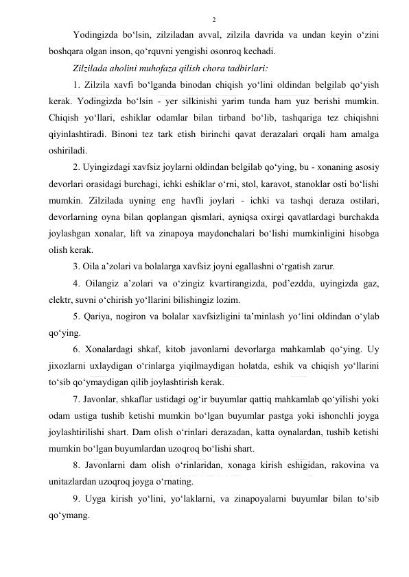  
 
2 
Yodingizda bo‘lsin, zilziladan avval, zilzila davrida va undan keyin o‘zini 
boshqara olgan inson, qo‘rquvni yengishi osonroq kechadi. 
Zilzilada aholini muhofaza qilish chora tadbirlari: 
1. Zilzila xavfi bo‘lganda binodan chiqish yo‘lini oldindan belgilab qo‘yish 
kerak. Yodingizda bo‘lsin - yer silkinishi yarim tunda ham yuz berishi mumkin. 
Chiqish yo‘llari, eshiklar odamlar bilan tirband bo‘lib, tashqariga tez chiqishni 
qiyinlashtiradi. Binoni tez tark etish birinchi qavat derazalari orqali ham amalga 
oshiriladi. 
2. Uyingizdagi xavfsiz joylarni oldindan belgilab qo‘ying, bu - xonaning asosiy 
devorlari orasidagi burchagi, ichki eshiklar o‘rni, stol, karavot, stanoklar osti bo‘lishi 
mumkin. Zilzilada uyning eng havfli joylari - ichki va tashqi deraza ostilari, 
devorlarning oyna bilan qoplangan qismlari, ayniqsa oxirgi qavatlardagi burchakda 
joylashgan xonalar, lift va zinapoya maydonchalari bo‘lishi mumkinligini hisobga 
olish kerak. 
3. Oila a’zolari va bolalarga xavfsiz joyni egallashni o‘rgatish zarur. 
4. Oilangiz a’zolari va o‘zingiz kvartirangizda, pod’ezdda, uyingizda gaz, 
elektr, suvni o‘chirish yo‘llarini bilishingiz lozim. 
5. Qariya, nogiron va bolalar xavfsizligini ta’minlash yo‘lini oldindan o‘ylab 
qo‘ying. 
6. Xonalardagi shkaf, kitob javonlarni devorlarga mahkamlab qo‘ying. Uy 
jixozlarni uxlaydigan o‘rinlarga yiqilmaydigan holatda, eshik va chiqish yo‘llarini 
to‘sib qo‘ymaydigan qilib joylashtirish kerak. 
7. Javonlar, shkaflar ustidagi og‘ir buyumlar qattiq mahkamlab qo‘yilishi yoki 
odam ustiga tushib ketishi mumkin bo‘lgan buyumlar pastga yoki ishonchli joyga 
joylashtirilishi shart. Dam olish o‘rinlari derazadan, katta oynalardan, tushib ketishi 
mumkin bo‘lgan buyumlardan uzoqroq bo‘lishi shart. 
8. Javonlarni dam olish o‘rinlaridan, xonaga kirish eshigidan, rakovina va 
unitazlardan uzoqroq joyga o‘rnating. 
9. Uyga kirish yo‘lini, yo‘laklarni, va zinapoyalarni buyumlar bilan to‘sib 
qo‘ymang. 
