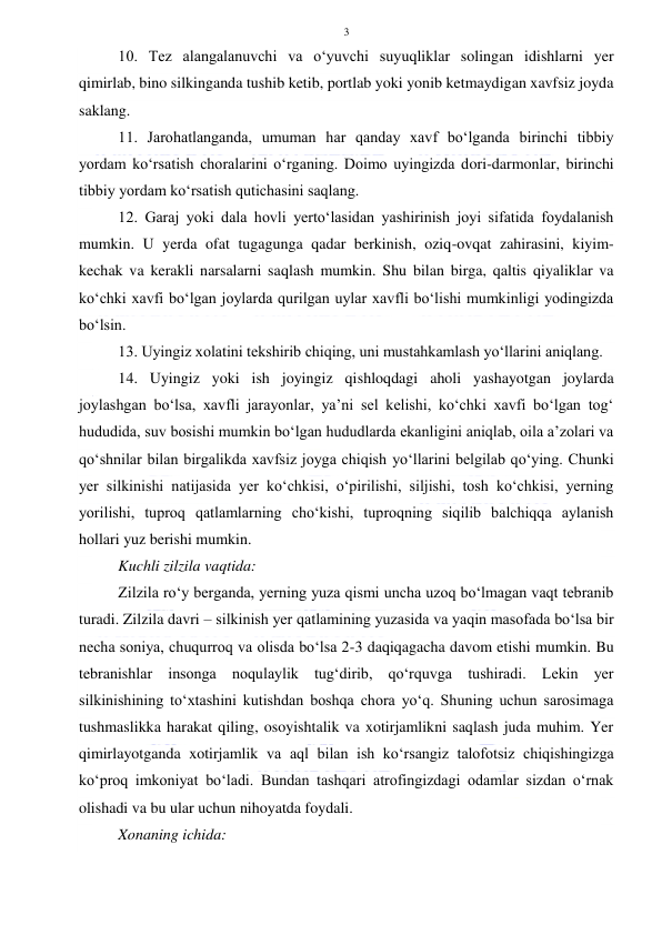  
 
3 
10. Tez alangalanuvchi va o‘yuvchi suyuqliklar solingan idishlarni yer 
qimirlab, bino silkinganda tushib ketib, portlab yoki yonib ketmaydigan xavfsiz joyda 
saklang. 
11. Jarohatlanganda, umuman har qanday xavf bo‘lganda birinchi tibbiy 
yordam ko‘rsatish choralarini o‘rganing. Doimo uyingizda dori-darmonlar, birinchi 
tibbiy yordam ko‘rsatish qutichasini saqlang. 
12. Garaj yoki dala hovli yerto‘lasidan yashirinish joyi sifatida foydalanish 
mumkin. U yerda ofat tugagunga qadar berkinish, oziq-ovqat zahirasini, kiyim-
kechak va kerakli narsalarni saqlash mumkin. Shu bilan birga, qaltis qiyaliklar va 
ko‘chki xavfi bo‘lgan joylarda qurilgan uylar xavfli bo‘lishi mumkinligi yodingizda 
bo‘lsin. 
13. Uyingiz xolatini tekshirib chiqing, uni mustahkamlash yo‘llarini aniqlang. 
14. Uyingiz yoki ish joyingiz qishloqdagi aholi yashayotgan joylarda 
joylashgan bo‘lsa, xavfli jarayonlar, ya’ni sel kelishi, ko‘chki xavfi bo‘lgan tog‘ 
hududida, suv bosishi mumkin bo‘lgan hududlarda ekanligini aniqlab, oila a’zolari va 
qo‘shnilar bilan birgalikda xavfsiz joyga chiqish yo‘llarini belgilab qo‘ying. Chunki 
yer silkinishi natijasida yer ko‘chkisi, o‘pirilishi, siljishi, tosh ko‘chkisi, yerning 
yorilishi, tuproq qatlamlarning cho‘kishi, tuproqning siqilib balchiqqa aylanish 
hollari yuz berishi mumkin. 
Kuchli zilzila vaqtida: 
Zilzila ro‘y berganda, yerning yuza qismi uncha uzoq bo‘lmagan vaqt tebranib 
turadi. Zilzila davri – silkinish yer qatlamining yuzasida va yaqin masofada bo‘lsa bir 
necha soniya, chuqurroq va olisda bo‘lsa 2-3 daqiqagacha davom etishi mumkin. Bu 
tebranishlar insonga noqulaylik tug‘dirib, qo‘rquvga tushiradi. Lekin yer 
silkinishining to‘xtashini kutishdan boshqa chora yo‘q. Shuning uchun sarosimaga 
tushmaslikka harakat qiling, osoyishtalik va xotirjamlikni saqlash juda muhim. Yer 
qimirlayotganda xotirjamlik va aql bilan ish ko‘rsangiz talofotsiz chiqishingizga 
ko‘proq imkoniyat bo‘ladi. Bundan tashqari atrofingizdagi odamlar sizdan o‘rnak 
olishadi va bu ular uchun nihoyatda foydali. 
Xonaning ichida: 
