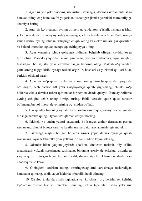  
 
4 
1. Agar siz yer yoki binoning silkinishini sezsangiz, darxol xavfdan qutilishga 
harakat qiling, eng katta xavfni yuqoridan tushadigan jismlar yaratishi mumkinligiga 
ahamiyat bering. 
2. Agar siz ko‘p qavatli uyning birinchi qavatida xom g‘ishtli, pishgan g‘ishtli 
yoki paxsa devorli shaxsiy uylarda yashasangiz, zilzila boshlanishi bilan 15-20 soniya 
ichida darhol uyning ichidan tashqariga chiqib keting va elektr simlari, gaz quvurlari 
va baland imoratlar tagidan uzoqroqqa ochiq joyga o‘ting. 
3. Agar xonaning ichida qolsangiz oldindan belgilab olingan xavfsiz joyga 
turib oling. Mabodo yuqoridan suvoq parchalari, yoritgich asboblari, oyna siniqlari 
tushadigan bo‘lsa, stol yoki krovatlar tagiga berkinib oling. Maktab o‘quvchilari 
partalarning tagiga kirib, oynaga teskari o‘girilib, boshlari va yuzlarini qo‘llari bilan 
berkitib olishlari zarur. 
4. Agar siz ko‘p qavatli uylar va imoratlarning birinchi qavatidan yuqorida 
bo‘lsangiz, hech qachon lift yoki zinapoyalarga qarab yugurmang, chunki ko‘p 
hollarda zilzila davrida ushbu qurilmalar birinchi navbatda qulaydi. Bunday hollarda 
uyning eshigini ochib uning o‘rniga turing. Eshik kesakisi qotib qolsa xavotir 
bo‘lmang, bu hol imorat devorlarining og‘ishidan bo‘ladi. 
5. Har qanday binoning oynali devorlaridan uzoqroqda, asosiy devori yonida 
turishga harakat qiling. Oynali to‘siqlardan ehtiyot bo‘ling. 
6. Ikkinchi va undan yuqori qavatlarda bo‘lsangiz, zinhor derazadan pastga 
sakramang, chunki binoga zarar yetkazilmasa ham, siz jarohatlanishingiz mumkin. 
7. Sakrashga majbur bo‘lgan hollarda zinxor yopiq deraza oynasiga qarab 
sakramang, oynani taburetka yoki yelkangiz bilan sindirib keyin sakrang. 
8. Odamlar bilan gavjum joylarda (do‘kon, kinoteatr, maktab, oliy ta’lim 
muassasasi, vokzal) sarosimaga tushmang, binoning asosiy devorlariga, ustunlarga 
yaqinroq, osilib turgan buyumlardan, qandil, shamollatgich, reklama taxtalardan esa 
uzoqroq turish kerak. 
9. O‘zingizni xotirjam tuting, atrofingizdagilarni sarosimaga tushiradigan 
harakatlar qilmang, eshik va yo‘laklarda tirbandlik hosil qilmang. 
10. Qishloq joylarida zilzila oqibatida yer ko‘chkisi ro‘y berishi, sel kelishi, 
tog‘lardan toshlar tushishi mumkin. Shuning uchun tepaliklar ustiga yoki suv 
