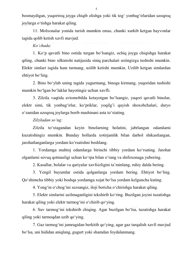  
 
5 
bosmaydigan, yuqoriroq joyga chiqib olishga yoki tik tog‘ yonbag‘irlaridan uzoqroq 
joylarga o‘tishga harakat qiling. 
11. Molxonalar yonida turish mumkin emas, chunki xurkib ketgan hayvonlar 
tagida qolib ketish xavfi mavjud. 
Ko‘chada: 
1. Ko‘p qavatli bino ostida turgan bo‘lsangiz, ochiq joyga chiqishga harakat 
qiling, chunki bino silkinishi natijasida siniq parchalari ustingizga tushishi mumkin. 
Elektr simlari tagida ham turmang, uzilib ketishi mumkin. Uzilib ketgan simlardan 
ehtiyot bo‘ling. 
2. Bino bo‘ylab uning tagida yugurmang, binoga kirmang, yuqoridan tushishi 
mumkin bo‘lgan bo‘laklar hayotingiz uchun xavfli. 
3. Zilzila vaqtida avtomobilda ketayotgan bo‘lsangiz, yuqori qavatli binolar, 
elektr simi, tik yonbag‘irlar, ko‘priklar, yoqilg’i quyish shoxobchalari, daryo 
o‘zanidan uzoqroq joylarga borib mashinani asta to‘xtating. 
Zilziladan so‘ng: 
Zilzila to‘xtagandan keyin binolarning holatini, jabrlangan odamlarni 
kuzatishingiz mumkin. Bunday hollarda xotirjamlik bilan darhol shikastlangan, 
jarohatlanganlarga yordam ko‘rsatishni boshlang. 
1. Yordamga muhtoj odamlarga birinchi tibbiy yordam ko‘rsating. Jarohat 
olganlarni sovuq qotmasligi uchun ko‘rpa bilan o‘rang va shifoxonaga yuboring. 
2. Kasallar, bolalar va qariyalar xavfsizligini ta’minlang, ruhiy dalda bering. 
3. Yengil buyumlar ostida qolganlarga yordam bering. Ehtiyot bo‘ling. 
Qo‘shimcha tibbiy yoki boshqa yordamga xojat bo‘lsa yordam kelguncha kuting. 
4. Yong‘in o‘chog‘ini sezsangiz, iloji boricha o‘chirishga harakat qiling. 
5. Elektr simlarini uzilmaganligini tekshirib ko‘ring. Buzilgan joyini tuzatishga 
harakat qiling yoki elektr tarmog‘ini o‘chirib qo‘ying. 
6. Suv tarmog‘ini tekshirib chiqing. Agar buzilgan bo‘lsa, tuzatishga harakat 
qiling yoki tarmoqdan uzib qo‘ying. 
7. Gaz tarmog‘ini jumragidan berkitib qo‘ying, agar gaz tarqalish xavfi mavjud 
bo‘lsa, uni hididan aniqlang, gugurt yoki shamdan foydalanmang. 
