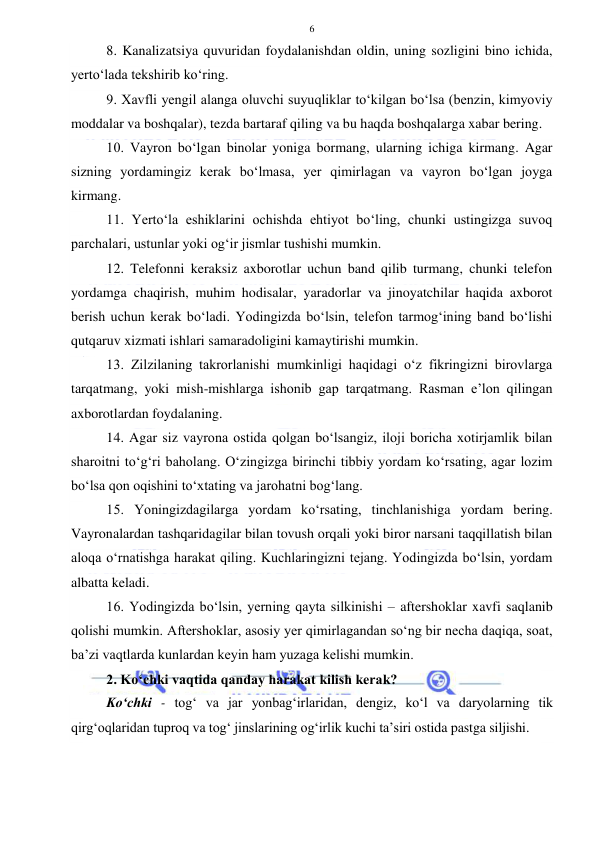  
 
6 
8. Kanalizatsiya quvuridan foydalanishdan oldin, uning sozligini bino ichida, 
yerto‘lada tekshirib ko‘ring. 
9. Xavfli yengil alanga oluvchi suyuqliklar to‘kilgan bo‘lsa (benzin, kimyoviy 
moddalar va boshqalar), tezda bartaraf qiling va bu haqda boshqalarga xabar bering. 
10. Vayron bo‘lgan binolar yoniga bormang, ularning ichiga kirmang. Agar 
sizning yordamingiz kerak bo‘lmasa, yer qimirlagan va vayron bo‘lgan joyga 
kirmang. 
11. Yerto‘la eshiklarini ochishda ehtiyot bo‘ling, chunki ustingizga suvoq 
parchalari, ustunlar yoki og‘ir jismlar tushishi mumkin. 
12. Telefonni keraksiz axborotlar uchun band qilib turmang, chunki telefon 
yordamga chaqirish, muhim hodisalar, yaradorlar va jinoyatchilar haqida axborot 
berish uchun kerak bo‘ladi. Yodingizda bo‘lsin, telefon tarmog‘ining band bo‘lishi 
qutqaruv xizmati ishlari samaradoligini kamaytirishi mumkin. 
13. Zilzilaning takrorlanishi mumkinligi haqidagi o‘z fikringizni birovlarga 
tarqatmang, yoki mish-mishlarga ishonib gap tarqatmang. Rasman e’lon qilingan 
axborotlardan foydalaning. 
14. Agar siz vayrona ostida qolgan bo‘lsangiz, iloji boricha xotirjamlik bilan 
sharoitni to‘g‘ri baholang. O‘zingizga birinchi tibbiy yordam ko‘rsating, agar lozim 
bo‘lsa qon oqishini to‘xtating va jarohatni bog‘lang. 
15. Yoningizdagilarga yordam ko‘rsating, tinchlanishiga yordam bering. 
Vayronalardan tashqaridagilar bilan tovush orqali yoki biror narsani taqqillatish bilan 
aloqa o‘rnatishga harakat qiling. Kuchlaringizni tejang. Yodingizda bo‘lsin, yordam 
albatta keladi. 
16. Yodingizda bo‘lsin, yerning qayta silkinishi – aftershoklar xavfi saqlanib 
qolishi mumkin. Aftershoklar, asosiy yer qimirlagandan so‘ng bir necha daqiqa, soat, 
ba’zi vaqtlarda kunlardan keyin ham yuzaga kelishi mumkin. 
2. Ko‘chki vaqtida qanday harakat kilish kerak?  
Ko‘chki - tog‘ va jar yonbag‘irlaridan, dengiz, ko‘l va daryolarning tik 
qirg‘oqlaridan tuproq va tog‘ jinslarining og‘irlik kuchi ta’siri ostida pastga siljishi. 
