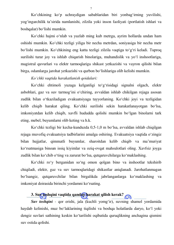  
 
7 
Ko‘chkining ko‘p uchraydigan sabablaridan biri yonbag‘irning yuvilishi, 
yog‘ingarchilik ta’sirida namlanishi, zilzila yoki inson faoliyati (portlatish ishlari va 
boshqalar) bo‘lishi mumkin.  
Ko‘chki hajmi o‘nlab va yuzlab ming kub metrga, ayrim hollarda undan ham 
oshishi mumkin. Ko‘chki tezligi yiliga bir necha metrdan, soniyasiga bir necha metr 
bo‘lishi mumkin. Ko‘chkining eng katta tezligi zilzila vaqtiga to‘g‘ri keladi. Tuproq 
surilishi turar joy va ishlab chiqarish binolariga, muhandislik va yo‘l inshootlariga, 
magistral quvurlari va elektr tarmoqlariga shikast yetkazishi va vayron qilishi bilan 
birga, odamlarga jarohat yetkazishi va qurbon bo‘lishlariga olib kelishi mumkin. 
Ko‘chki vaqtida harakatlanish qoidalari: 
Ko‘chki ehtimoli yuzaga kelganligi to‘g‘risidagi signalni olgach, elektr 
asboblari, gaz va suv tarmog‘ini o‘chiring, avvaldan ishlab chikilgan rejaga asosan 
zudlik bilan o‘tkaziladigan evakuatsiyaga tayyorlaning. Ko‘chki joyi va tezligidan 
kelib chiqib harakat qiling. Ko‘chki surilishi sekin harakatlanayotgan bo‘lsa, 
imkoniyatdan kelib chiqib, xavfli hududda qolishi mumkin bo‘lgan binolarni tark 
eting, mebel, buyumlarni olib keting va h.k.  
Ko‘chki tezligi bir kecha-kunduzda 0,5-1,0 m bo‘lsa, avvaldan ishlab chiqilgan 
rejaga muvofiq evakuatsiya tadbirlarini amalga oshiring. Evakuatsiya vaqtida o‘zingiz 
bilan hujjatlar, qimmatli buyumlar, sharoitdan kelib chiqib va ma’muriyat 
ko‘rsatmasiga binoan issiq kiyimlar va oziq-ovqat mahsulotlari oling. Xavfsiz joyga 
zudlik bilan ko‘chib o‘ting va zarurat bo‘lsa, qutqaruvchilarga ko‘maklashing. 
Ko‘chki ro‘y berganidan so‘ng omon qolgan bino va inshootlar tekshirib 
chiqiladi, elektr, gaz va suv tarmoqlaridagi shikastlar aniqlanadi. Jarohatlanmagan 
bo‘lsangiz, qutqaruvchilar bilan birgalikda jabrlanganlarga ko‘maklashing va 
imkoniyat doirasida birinchi yordamni ko‘rsating. 
 
3. Suv toshqini vaqtida qanday harakat qilish kerak?  
Suv toshqini - qor erishi, jala (kuchli yomg‘ir), suvning shamol yordamida 
haydab kelinishi, muz bo‘laklarining tiqilishi va boshqa holatlarda daryo, ko‘l yoki 
dengiz suvlari sathining keskin ko‘tarilishi oqibatida quruqlikning anchagina qismini 
suv ostida qolishi. 
